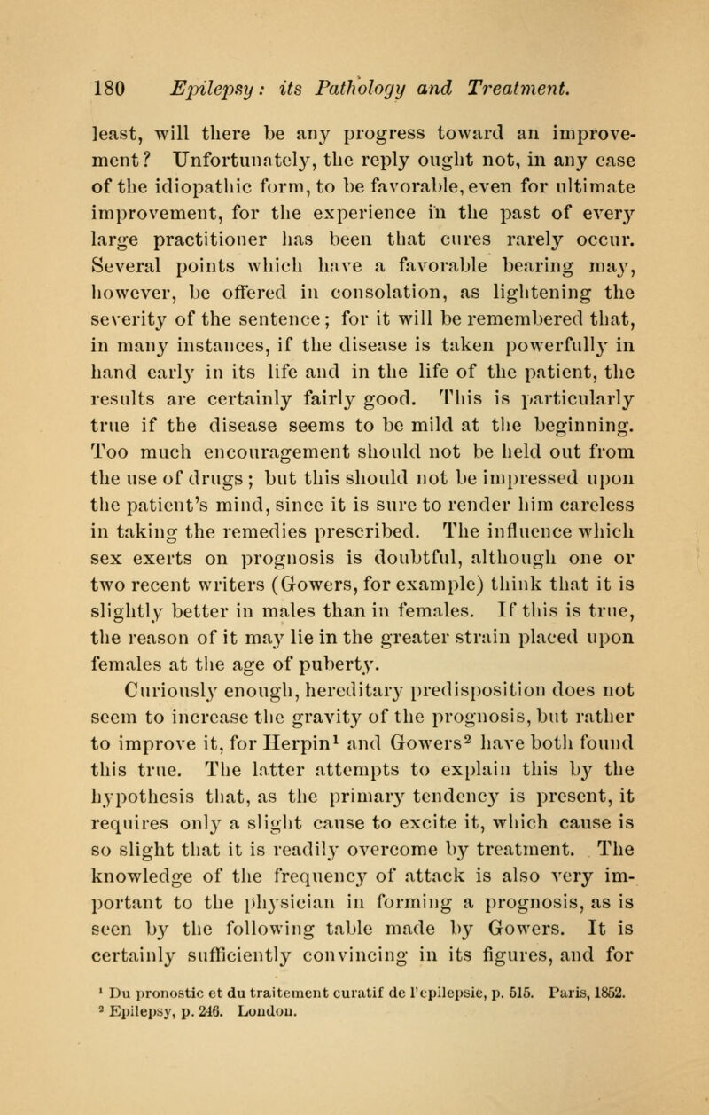 least, will there be any progress toward an improve- ment? Unfortunntely, the reply ought not, in any case of the idiopathic form, to be favorable, even for ultimate improvement, for the experience in the past of ever3'^ large practitioner has been that cures rarely occur. Several points which have a favorable bearing ma}'^, however, be oftered in consolation, as lightening the severity of the sentence; for it will be remembered that, in many instances, if the disease is taken powerfully in hand earl}' in its life and in the life of the patient, the results are certainly fairl}^ good. This is particularly true if the disease seems to be mild at the beginning. Too much encouragement should not be held out from the use of drugs ; but this should not be impressed upon the patient's mind, since it is sure to render him careless in taking the remedies prescribed. The influence which sex exerts on prognosis is doubtful, although one or two recent writers (Gowers, for example) think that it is slightly better in males than in females. If this is true, the reason of it ma}-^ lie in the greater strain placed upon females at the age of puberty. Curiously enough, hercditar}^ predisposition does not seem to increase the gravity of the prognosis, but rather to improve it, for Herpin^ and Gowers^ have both found this true. The latter attempts to explain this by the hypothesis that, as the primary tendency is present, it requires only a slight cause to excite it, which cause is so slight that it is readily overcome by treatment. The knowledge of the frequency of attack is also very im- portant to the physician in forming a prognosis, as is seen b}^ the following table made by Gowers. It is certainly sufficiently convincing in its figures, and for '■ Du pronostic ct du traitoment curatif de rtpllepsie, p. 515. Paris, 1852. 2 Epilepsy, p. 246. London.