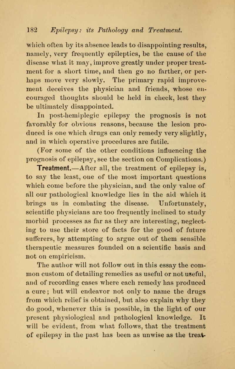 wiiich often by its absence leads to disappointing results, namely, very frequently epileptics, be the cause of tiie disease what it may, improve greatly under proper treat- ment for a short time, and then go no farther, or per- haps move very slowly. The primary rapid improve- ment deceives the physician and friends, whose en- couraged thoughts should be held in check, lest they be ultimatelj^ disappointed. In post-hemiplegic epilepsy the prognosis is not favorably for obvious reasons, because the lesion pro- duced is one which drugs can only remedy very slightly, and in which operative procedures are futile. (For some of the other conditions influencing the prognosis of epileps}^, see the section on Complications.) Treatment.—After all, the treatment of epilepsy is, to say the least, one of the most important questions which come before the ph3'sician, and the only A^alue of all our pathological knowledge lies in the aid which it brings us in combating the disease. Unfortunately, scientific physicians are too frequently inclined to study morbid processes as far as they are interesting, neglect- ing to use their store of facts for the good of future sufferers, by attempting to argue out of them sensible therapeutic measures founded on a scientific basis and not on empiricism. The autlior will not follow out in this essay the com- mon custom of detailing remedies as useful or not useful, and of recording cases where each remedy has produced a cure; but will endeavor not only to name the drugs from which relief is obtained, but also explain why they do good, whenever this is possible, in the light of our present physiological and pathological knowledge. It will be evident, from what follows, that the treatment of epilepsy in the past has been as unwise as the treat-