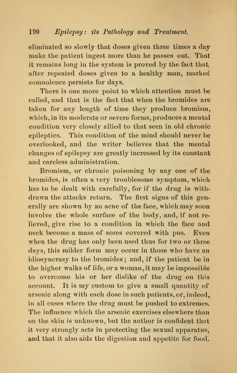 eliminated so slowly that doses given three times a day make the patient ingest more than he passes out. That it remains long in the S3'stem is proved by the fact that, after repeated doses given to a healthy man, marked somnolence persists for days. There is one more point to which attention must bo called, and that is the fact that when the bromides are taken for any length of time they produce bromism, which, in its moderate or severe forms, produces a mental condition very closely allied to that seen in old chronic epileptics. This condition of the mind should never be overlooked, and the writer believes that the mental changes of epilepsy are greatly increased by its constant and careless administration. Bromism, or chronic poisoning by any one of the bromides, is often a very troublesome sjmptom, wiiich has to be dealt with carefully, for if the drug is with- drawn the attacks return. The first signs of this gen- erally are shown by an acne of the face, which may soon involve the whole surface of the body, and, if not re- lieved, give rise to a condition in which the face and neck become a mass of sores covered with pus. Even when the drug has only been used thus for two or three days, this milder form may occur in those who have an idios3mcrasy to the bromides; and, if the patient be in the higher walks of life, or a woman, it may be impossible to overcome his or her dislike of the drug on this account. It is my custom to give a small quantity of arsenic along with each dose in such patients, or, indeed, in all cases where the drug must be pushed to extremes. The influence which the arsenic exercises elsewhere than on the skin is unknown, but the author is confident thnt it very strongly acts in protecting the sexual apparatus, and that it also aids the digestion and appetite for food.