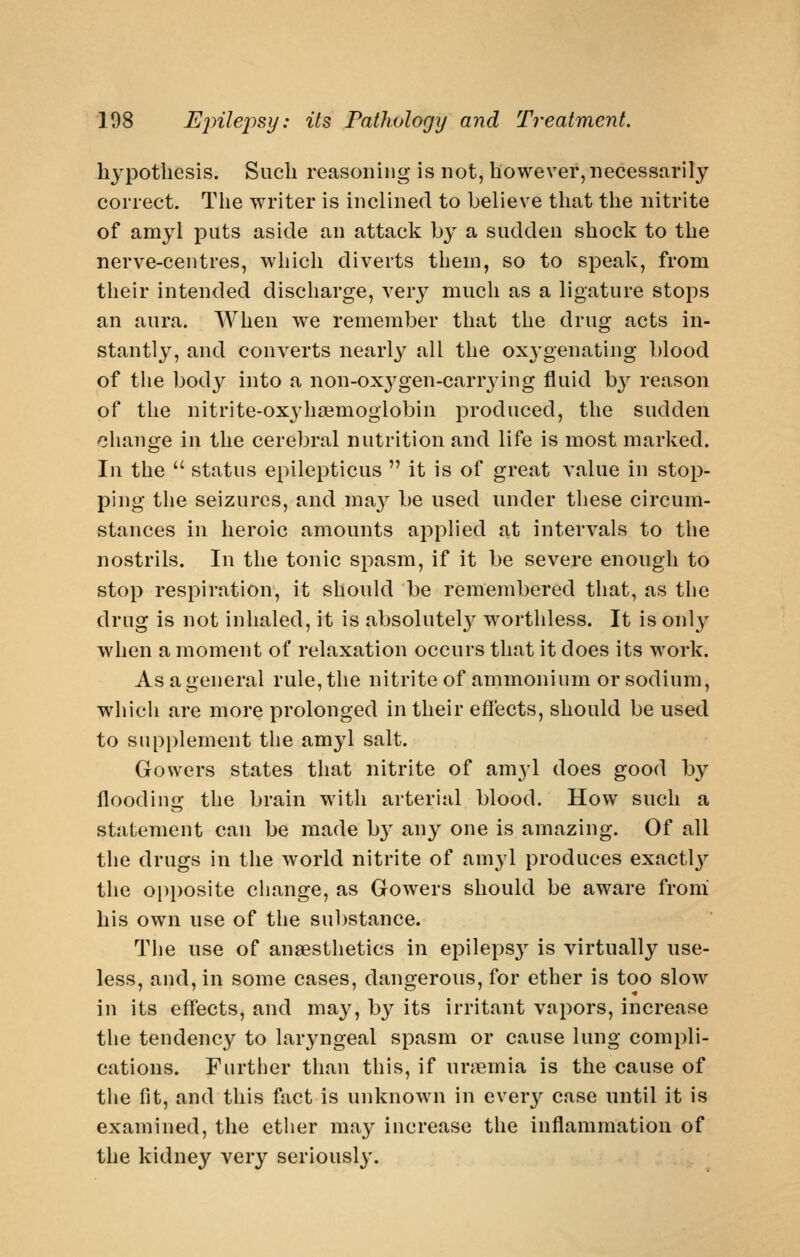 hypothesis. Such reasoning is not, however, necessarily correct. Tlie writer is inclined to believe that the nitrite of amyl j^iits aside an attack by a sudden shock to the nerve-centres, which diverts them, so to speak, from their intended discharge, very much as a ligature stops an aura. When we remember that the drug acts in- stantly, and converts nearly all the oxj-genating blood of the body into a non-ox^^gen-carrying fluid by reason of the nitrite-ox^dia^moglobin produced, the sudden change in the cerebral nutrition and life is most marked. In the  status epilepticus  it is of great value in stop- ping the seizures, and ma}^ be used under these circum- stances in heroic amounts applied at intervals to the nostrils. In the tonic spasm, if it be severe enough to stop respiration, it should be remembered that, as the drug is not inhaled, it is absolutel}^ worthless. It is only when a moment of relaxation occurs that it does its work. As a general rule, the nitrite of ammonium or sodium, whicli are more prolonged in their effects, should be used to supplement the amyl salt. Gowers states that nitrite of amyl does good by flooding the brain with arterial blood. How such a statement can be made b}^ any one is amazing. Of all the drugs in the world nitrite of amyl produces exactlj^ the opposite cliange, as Gow^ers should be aware froni his own use of the sul^stance. The use of anaesthetics in epileps}^ is virtually use- less, and, in some cases, dangerous, for ether is too slow in its effects, and may, by its irritant vapors, increase the tendency to lar3^ngeal spasm or cause lung compli- cations. Further than this, if umemia is the cause of tlie fit, and this fact is unknown in everj^ case until it is examined, the ether may increase the inflammation of the kidney very seriously.