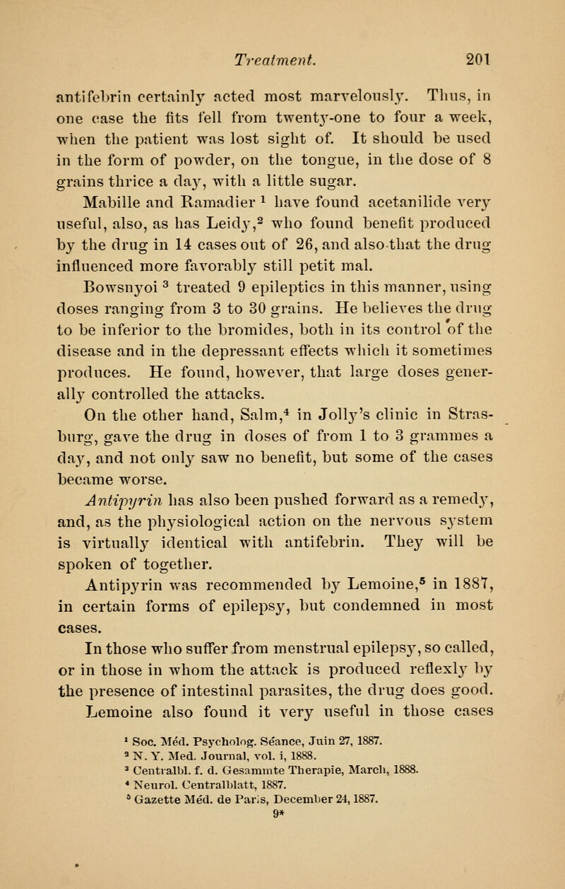 antifebrin certfiinly acted most marvelously. Thus, in one case the fits fell from twent3^-one to four a week, when the patient was lost sight of. It should be used in the form of powder, on the tongue, in the dose of 8 grains thrice a da}', with a little sugar. Mabille and Ramadier ^ have found acetanilide A'ery useful, also, as has Leid}^,^ who found benefit produced by the drug in 14 cases out of 26, and alsothat the drug influenced more favorably still petit mal. Bowsnyoi ^ treated 9 epileptics in this manner, using doses ranoino; from 3 to 30 orains. He believes the druo- to be inferior to the bromides, both in its control of the disease and in the depressant effects which it sometimes produces. He found, however, that large doses gener- ally controlled the attacks. On the other hand, Salm,* in Joll3^'s clinic in Stras- burg, gave the drug in doses of from 1 to 3 grammes a da}^, and not only saw no benefit, but some of the cases became worse. Antipyrin has also been pushed forward as a remed}', and, as the physiological action on the nervous S3'stem is virtuall}^ identical with antifebrin. They will be spoken of together. Antipyrin vv-as recommended by Lemoine,® in 188T, in certain forms of epilepsy, but condemned in most cases. In those who suff'er from menstrual epileps}^, so called, or in those in whom the attack is produced reflexly by the presence of intestinal parasites, the drug does good. Lemoine also found it very useful in those cases » Soc, Med. Psycholog. Seance, Juin 27, 1887. 3 N. Y. Med. Journal, vol. i, 1888. ^ Centialbl. f. d. Gesammte Therapie, March, 1888. * Neurol. Centralblatt, 1887. * Gazette Med. de Paris, December 24,1887. 9*