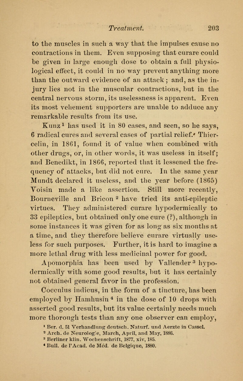 to the muscles in such a way that the impulses cause uo contractions in them. Even supposing that curare could be given in large enough dose to obtain a full phj'sio- logical effect, it could in no way prevent an^-thing more than the outward evidence of an attack; and, as the in- jury lies not in the muscular contractions, but in the central nervous storm, its uselessness is apparent. Even its most vehement supporters are unable to adduce any remarkable results from its use. Kunz ^ has used it in 80 cases, and seen, so he says, 6 radical cures and several cases of partial relief.* Thier- celin, in 1861, found it of value when combined with other drugs, or, in other words, it was useless in itself; and Benedikt, in 18G6, reported that it lessened the fre- quency of attacks, but did not cure. In the same year Mundt declared it useless, and the year before (1865) Yoisin made a like assertion. Still more recently, BourncA^lle and Bricon ^ have tried its anti-epileptic virtues. They administered curare h3^podermically to 33 epileptics, but obtained only one cure (?), although in some instances it was o-iven for as lono- as six months at a time, and they therefore believe curare virtual!}^ use- less for such purposes. Further, it is hard to imagine a more lethal drug with less medicinal power for good. Apomorphia has been used by Yallender ^ hypo- dermically with some good results, ])ut it has certainly not obtained general favor in the profession. Cocculus indicus, in the form of a tincture, has been employed by Hamhusin * in the dose of 10 drops witli asserted good results, but its value certainly needs much more thorough tests than any one observer can employ, ' Ber. d. 51 Verhandlung deutsch. Natiirf. und Aerzte in Cassel. ^ Arch, de Neurologle, March, April, and May, 1886. ^ Berliner klin. Woclienschrift, 1877, xiv, 185. * Bull, de I'Acad. de Med. de Belgique, 1880.