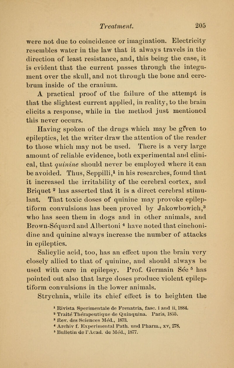 were not due to coincidence or imagination. Electricity resembles water in the law that it always travels in tlie direction of least resistance, and, this being the case, it is evident that the current passes through the integu- ment over the skull, and not through the bone and cere- brum inside of the cranium. A practical proof of the failure of the attempt is that the slightest current applied, in reality, to the brain elicits a response, while in the method just mentioned this never occurs. Having spoken of the drugs which may be gfven to epileptics, let the writer draw the attention of the reader to those which may not be used. There is a very large amount of reliable evidence, both experimental and clini- cal, that quinine should never be employed where it can be avoided. Thus, Seppilli,^ in his researches, found that it increased the irritability of the cerebral cortex, and Briquet ^ has asserted that it is a direct cerebral stimu- lant. That toxic doses of quinine may provoke epilep- tiform convulsions has been proved by Jakowbowich,^ who has seen them in dogs and in other animals, and Brown-Sequard and Albertoni * have noted that cinchoni- dine and quinine alwa3^s increase the number of attacks in epileptics. Salicylic acid, too, has an effect upon the brain very closely allied to that of quinine, and should alwaj^s be used with care in epilepsy. Prof. Germain See ^ has pointed out also that large doses produce violent epilep- tiform convulsions in the lower animals. Strychnia, while its chief effect is to heighten the * Rivista Sperimeiitale de Frenatiia, fasc. i and ii, 1884. ^ Traite Therapeutique de Quinquina. Paris, 1855. ^ Rev. des Sciences Med., 187.3. * Archiv f. Experimental Path, und Pharm., xv, 278. * Bulletin de Tx^^cad. de Me'd., 1877.