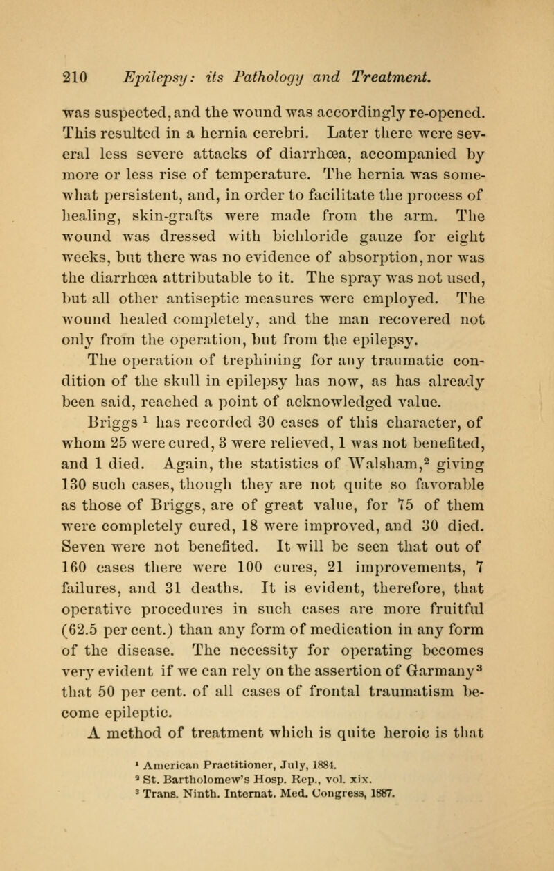 was suspected, and the wound was accordingly re-opened. This resulted in a hernia cerebri. Later there were sev- eral less severe attacks of diarrhoea, accompanied by more or less rise of temperature. The hernia was some- what persistent, and, in order to facilitate the process of healing, skin-grafts were made from the arm. The wound was dressed with bichloride gauze for eight weeks, but there was no evidence of absorption, nor was the diarrhoea attributable to it. The spray was not used, but all other antiseptic measures were employed. The wound healed completely, and the man recovered not only from the operation, but from the epilepsy. The operation of trephining for any traumatic con- dition of the skull in epilepsy has now, as has already been said, reached a point of acknowledged value. Briggs ^ has recorded 30 cases of this character, of whom 25 were cured, 3 were relieved, 1 was not benefited, and 1 died. Again, the statistics of Walsham,^ giving 130 such cases, though the}^ are not quite so favorable as those of Briggs, are of great value, for Y5 of them were completely cured, 18 were improved, and 30 died. Seven were not benefited. It will be seen that out of 160 cases there were 100 cures, 21 improvements, 7 failures, and 31 deaths. It is evident, therefore, that operative procedures in such cases are more fruitful (62,5 percent.) than any form of medication in any form of the disease. The necessity for operating becomes ver}' evident if we can rely on the assertion of Garmany^ that 50 per cent, of all cases of frontal traumatism be- come epileptic. A method of treatment which is quite heroic is that * American Practitioner, July, 1884, ^ St. Bartholomew's Hosp. Rep., vol. xix. 3 Trans, Ninth. Intemat. Med. Congress, 1887.