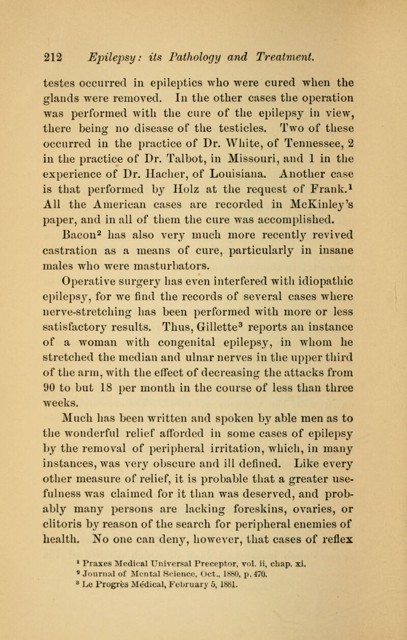 testes occurred in epileptics who were cured when the glands were removed. In the other cases the operation was performed with the cure of the epilepsy in view, there being no disease of the testicles. Two of these occurred in the practice of Dr. White, of Tennessee, 2 in the practice of Dr. Talbot, in Missouri, and 1 in the experience of Dr. Hacher, of Louisiana. Another case is that performed b}^ Holz at the request of Frank. ^ All the American cases are recorded in McKinlej-'s paper, and in all of them the cure was accomplished. Bacon^ has also A^ery much more recentl3'^ revived castration as a means of cure, particularly in insane males who were masturbators. Operative surgery has even interfered with idiopathic epileps^^, for we find the records of several cases where nerve-stretching has been performed with more or less satisfactory results. Thus, Gillette^ reports an instance of a woman with congenital epilei^sy, in whom he stretched the median and ulnar nerves in the upper third of the arm, with the effect of decreasing the attacks from 90 to but 18 per month in the course of less than three weeks. Much has been written and spoken by able men as to the wonderful relief afforded in some cases of epilepsy by the removal of peripheral irritation, which, in many instances, was very obscure and ill defined. Like every other measure of relief, it is probable that a greater use- fulness was claimed for it than was deserved, and prob- ably many persons are lacking foreskins, ovaries, or clitoris b}^ reason of the search for peripheral enemies of health. No one can den}^, however, that cases of reflex • Praxes Medical Universal Preceptor, vol. ii, chap. xi. Journal of Mental Science, Oct., 1880, p. 470. ^ Le Progres Medical, February 5, 1881.