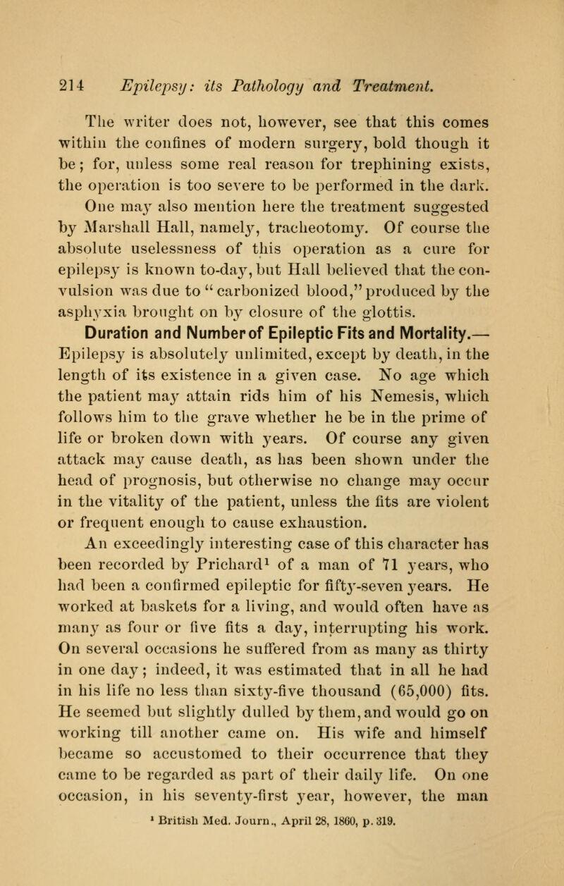 The writer does not, however, see that this comes within the confines of modern surgery, bold though it be; for, unless some real reason for trephining exists, the operation is too severe to be performed in the dark. One ma3 also mention here the treatment suggested by Marshall Hall, namelj^ tracheotom}^ Of course the absolute uselessness of this operation as a cure for epilepsy is known to-da3'',but Hall believed that the con- vulsion was due to carbonized blood,produced by the asphyxia brought on by closure of the glottis. Duration and Number of Epileptic Fits and Mortality.— Epilepsy is absolutely unlimited, except by death, in the length of its existence in a given case. No age which the patient may attain rids him of his Nemesis, which follows him to the grave whether he be in the prime of life or broken down with years. Of course any given attack may cause death, as has been shown under the head of prognosis, but otherwise no change may occur in the vitality of the patient, unless the fits are violent or frequent enough to cause exhaustion. An exceedingly interesting case of this character has been recorded by Prichard^ of a man of 71 years, who had been a confirmed epileptic for fift3'-seven 3^ears. He worked at baskets for a living, and would often have as man}^ as four or five fits a day, interrupting his work. On several occasions he suffered from as many as thirty in one day; indeed, it was estimated that in all he had in his life no less than sixty-five thousand (65,000) fits. He seemed but slightly dulled by them, and would goon working till another came on. His wife and himself became so accustomed to their occurrence that they came to be regarded as part of their daily life. On one occasion, in his seventy-first year, however, the man » British Med. Journ., April 28, 1860, p. 319.