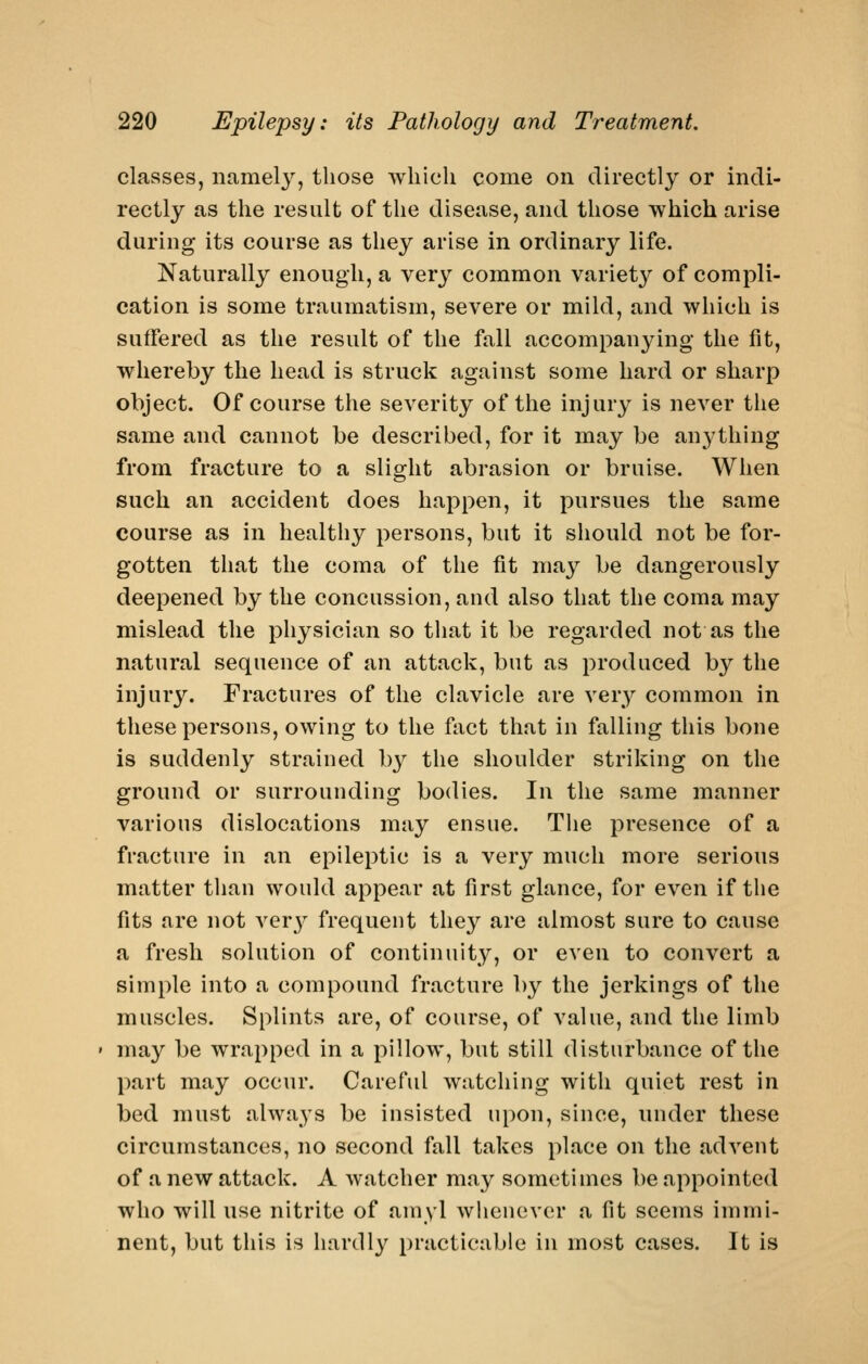 classes, namely, those which come on directly or indi- rectly as the result of the disease, and those which arise during its course as they arise in ordinary life. Naturally enough, a very common variet^^ of compli- cation is some traumatism, severe or mild, and which is suffered as the result of the fall accompanying the fit, whereby the head is struck against some hard or sharp object. Of course the severity of the injury is never the same and cannot be described, for it may be anything from fracture to a slight abrasion or bruise. When such an accident does happen, it pursues the same course as in healthy persons, but it should not be for- gotten that the coma of the fit may be dangerously deepened by the concussion, and also that the coma may mislead the physician so tliat it be regarded not as the natural sequence of an attack, but as produced by the injury. Fractures of the clavicle are very common in these persons, owing to the fact that in falling this bone is suddenly strained by the shoulder striking on the ground or surrounding bodies. In the same manner various dislocations may ensue. The presence of a fracture in an epileptic is a very much more serious matter tlian would appear at first glance, for even if the fits are not ver}^ frequent they are almost sure to cause a fresh solution of continuit}^, or even to convert a simple into a compound fracture by the jerkings of the muscles. Splints are, of course, of value, and the limb may be wrapped in a pillow, but still disturbance of the part may occur. Careful watching with quiet rest in bed must always be insisted upon, since, under these circumstances, no second fall takes place on the advent of a new attack. A watcher may sometimes be appointed who will use nitrite of amyl wlienever a fit seems immi- nent, but this is hardly practicable in most cases. It is