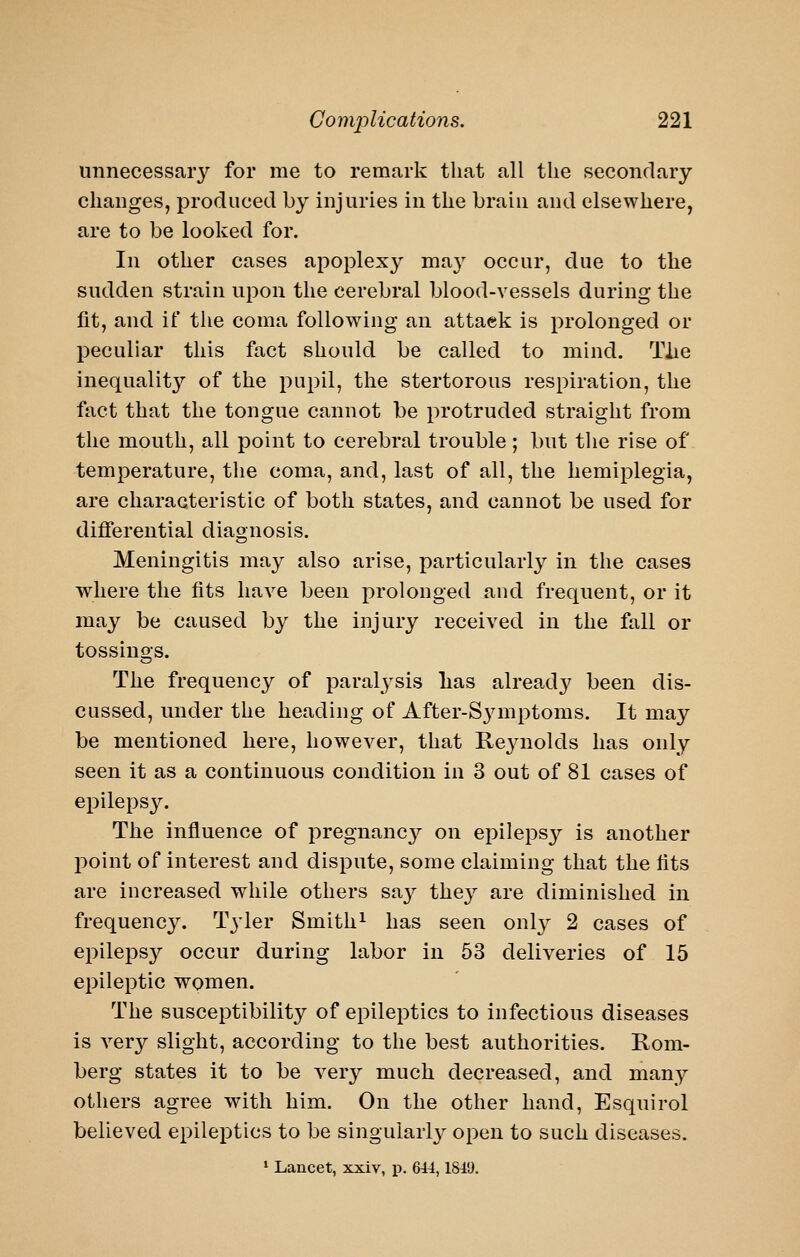 unnecessaiy for me to remark that all the secondary changes, produced by injuries in the brain and elsewhere, are to be looked for. In other cases apoplexy ma}' occur, due to the sudden strain upon the cerebral blood-vessels during the fit, and if the coma following an attaek is prolonged or peculiar this fact should be called to mind. Tiie inequalit}'' of the pupil, the stertorous respiration, the fact that the tongue cannot be protruded straight from the mouth, all point to cerebral trouble; but the rise of temperature, the coma, and, last of all, the hemiplegia, are characteristic of both states, and cannot be used for differential diagnosis. Meningitis may also arise, particularly in the cases where the fits have been prolonged and frequent, or it may be caused by the injury received in the fall or tossings. The frequency of paralysis lias alread}^ been dis- cussed, under the heading of After-S3anptoms. It may be mentioned here, however, that Reynolds has only seen it as a continuous condition in 3 out of 81 cases of epilepsy. The influence of pregnane}^ on epilepsy is another point of interest and dispute, some claiming that the fits are increased while others say they are diminished in frequency. Tyler Smith^ has seen only 2 cases of epilepsy occur during labor in 53 deliveries of 15 epileptic women. The susceptibility of epileptics to infectious diseases is very slight, according to the best authorities. Rom- berg states it to be very much decreased, and many others agree with him. On the other hand, Esquirol believed epileptics to be singularly open to such diseases. ' Lancet, xxiv, p. 644,1849.