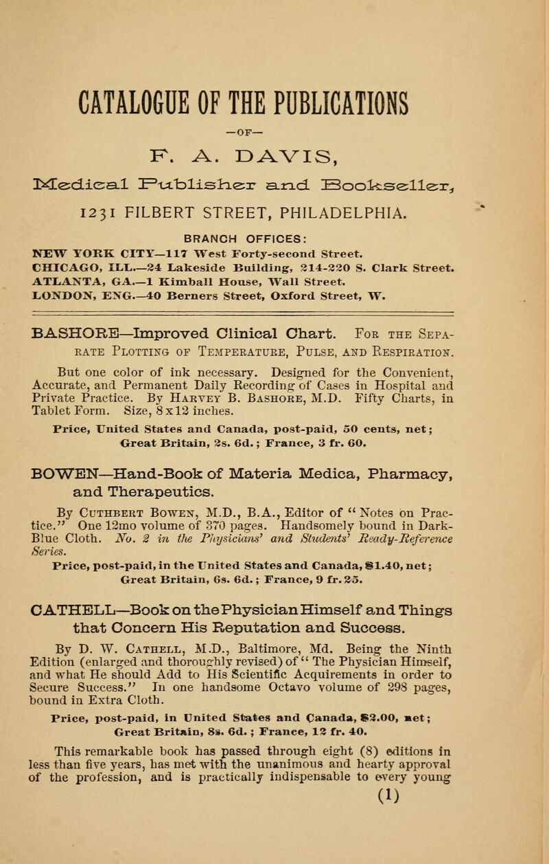 CATAL06DE OF THE PUBLICATIONS — OF— K. A. DAVIS, 1231 FILBERT STREET, PHILADELPHIA. BRANCH OFFICES: NEW YORK CITY—117 West Forty-second Street. CHICAGO, ILL.—24 Lakeside Building, 214-330 S. Clark Street. ATLANTA, GA—1 Kimball House, Ti^all Street. LONDOX, ENG—40 Berners Street, Oxford Street, W. BASHORB—^Improved Clinical Chart. Foe the Sepa- EATE Plotting of Tempeeatuee, Pulse, and Respieatio^t. But one color of ink necessary. Desired for the Convenient, Accurate, and Permanent Daily Recording of Cases in Hospital and Private Practice. By Harvey B. Bashore, M.D. Fifty Charts, in Tablet Form. Size, 8x12 inches. Price, United States and Canada, post-paid, 50 cents, net; Great Britain, 3s. 6d.; France, 3 fr. 60. BOWEN—Hand-Book of Materia Medica, Pharmacy, and Therapeutics. By CuTHBERT BowEN, M.D., B.A., Editor of *'Notes on Prac- tice. One 12mo volume of 870 pages. Handsomely bound in Dark- Blue Cloth. No. 2 in the Physicians' and StudenW Ready-Refei'ence Series. Price, post-paid, in tiie United States and Canada, S1.40, net; Great Britain, 6s. 6d.; France, 9 fr. 35. CATHBLLi—Book on the Physician Himself and Things that Concern His Reputation and Success. By D. W. Cathell, M.D., Baltimore, Md. Being the Ninth Edition (enlarged and thoroughly revised) of  The Physician Himself, and what He should Add to His Scientific Acquirements in order to Secure Success. In one handsome Octavo volume of 298 pages, bound in Extra Cloth. Price, post-paid, in United States and C^mada, S3.00, met; Great Britain, 8s. 6d.; France, 13 fr. 40. This remarkable book has passed through eight (8) editions in less than five j^ears, has met with the unanimous and hearty approval of the profession, and is practically indispensable to every young