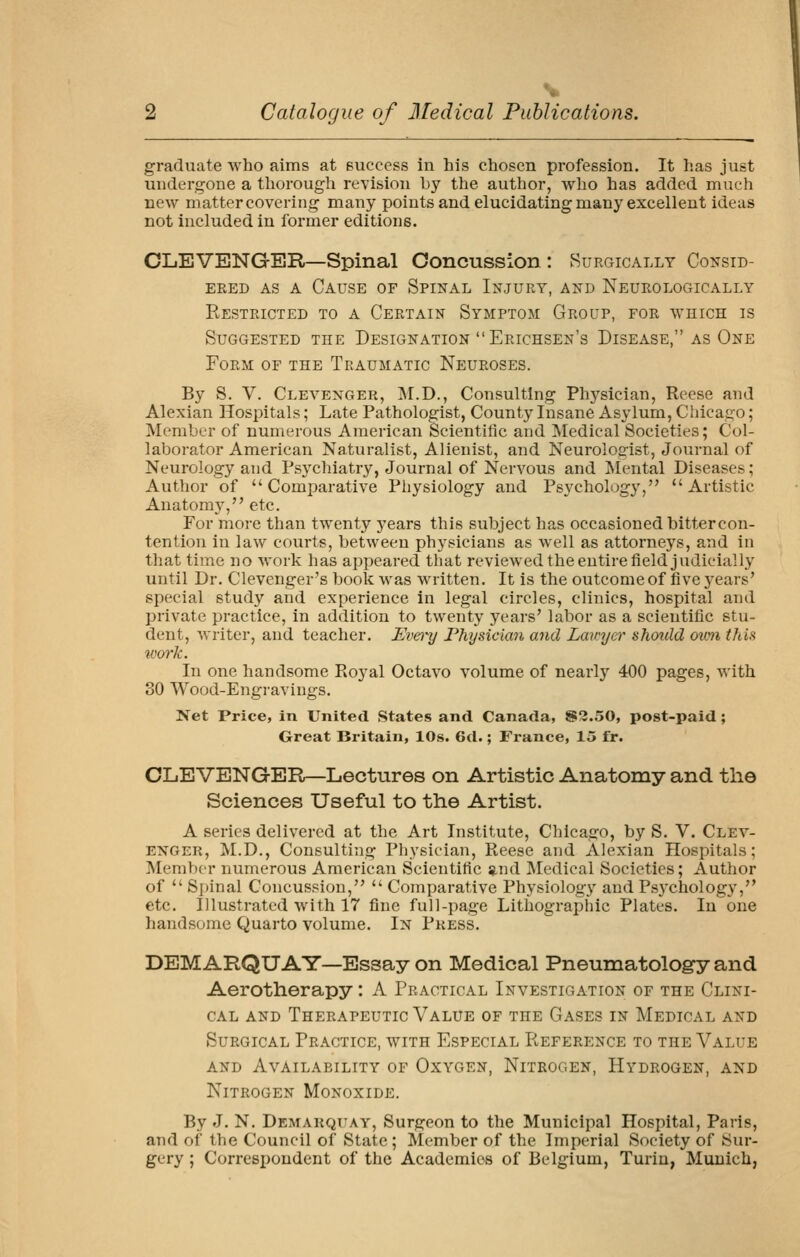 graduate who aims at success in his chosen profession. It has just undergone a thorough revision by the author, who has added much new matter covering many points and elucidating many excellent ideas not included in former editions. CLEVENGER—Spinal Concussion : Surgically Consid- ered AS A Cause of Spinal Injury, and Neurologically Restricted to a Certain Symptom Group, for which is Suggested the Designation Erichsen's Disease, as One Form of the Traumatic Neuroses. By S. V. Clevenger, M.D., Consulting Physician, Reese and Alexian Hospitals; Late Pathologist, County Insane Asylum, Chicago; Member of numerous American Scientific and Medical Societies; Col- laborator American Naturalist, Alienist, and Neurologist, Journal of Neurology and Psychiatry, Journal of Nervous and ISIental Diseases; Author of Comparative Physiology and Psychology, Artistic Anatomy, etc. For more than twenty years this subject has occasioned bittercon- tention in law courts, between physicians as well as attorneys, and in that time no work has appeared that reviewed the entire field judicially until Dr. Clevenger's book was written. It is the outcome of five years' special study and experience in legal circles, clinics, hospital and private practice, in addition to twenty years' labor as a scientific stu- dent, writer, and teacher. Evei-y Physician and Lawyer should oion this %007'k. In one handsome Royal Octavo volume of nearly 400 pages, with 30 Wood-Engravings. Net Price, in United States and Canada, S3.50, post-paid; Great Britain, 10s. 6d.; France, 15 fr. OLEVENGER—Lectures on Artistic Anatomy and the Sciences Useful to the Artist. A series delivered at the Art Institute, Chicago, by S. V. Clev- enger, M.D., Consulting Physician, Reese and Alexian Hospitals; Member numerous American Scientific and IVIedical Societies; Author of  Spinal Concussion,  Comparative Physiology and Psj'chology, etc. Illustrated with 17 fine full-page Lithogi'aphic Plates. In one handsome Quarto volume. In Press. DEM ARQUAY—Essay on Medical Pneumatology and Aerotherapy : A Practical Investigation of the Clini- cal AND Therapeutic Value of the Gases in Medical and Surgical Practice, with Especial Reference to the Value AND Availability of Oxygen, Nitrogen, Hydrogen, and Nitrogen Monoxide. By J. N. Demarquay, Surgeon to the Municipal Hospital, Paris, and of the Council of State; Member of the Imperial Society of Sur- gery ; Correspondent of the Academies of Belgium, Turin, Munich,