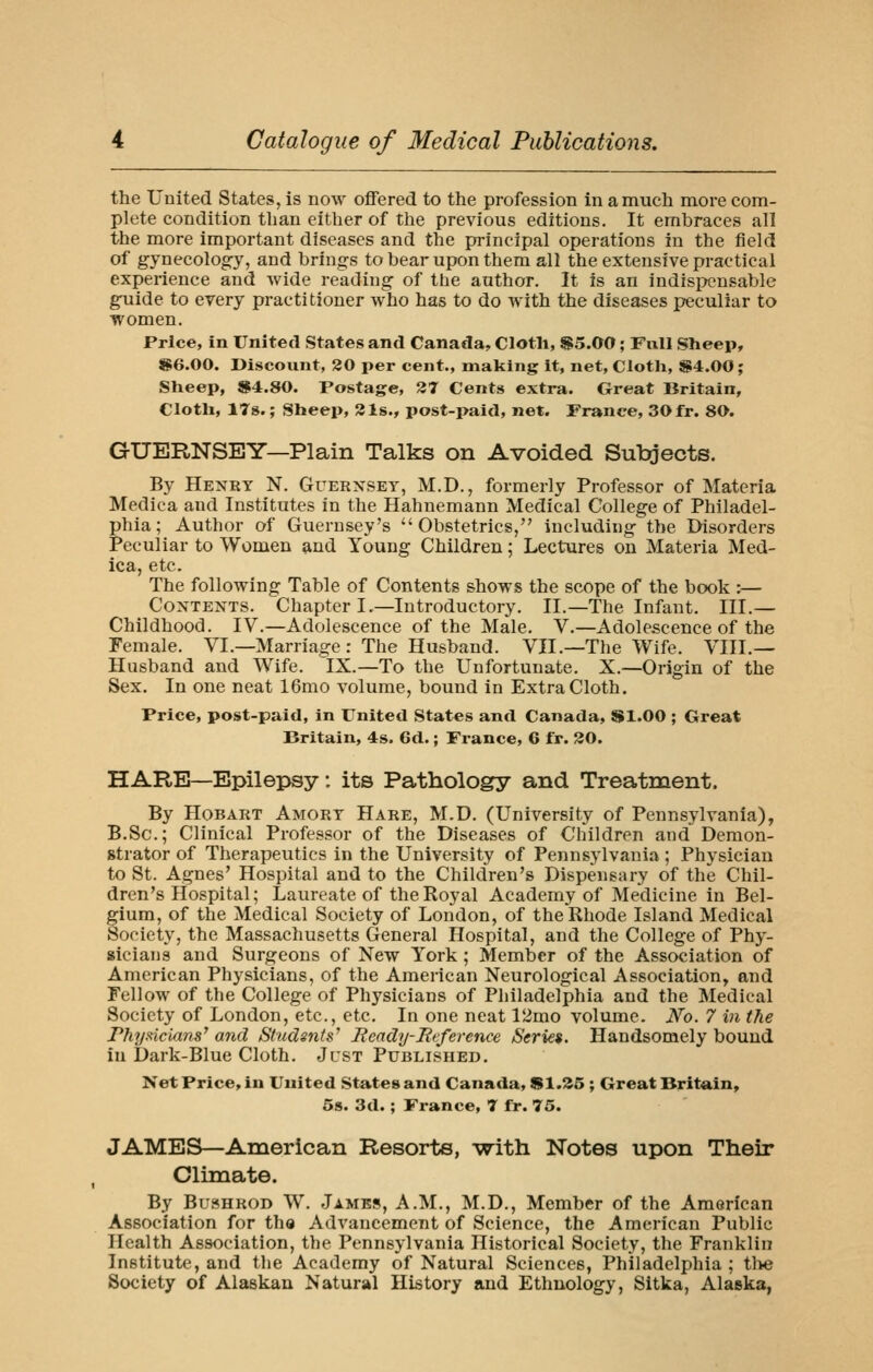 the United States, is now offered to the profession in a much more com- plete condition than either of the previous editions. It embraces all the more important diseases and the principal operations in the field of gynecology, and brings to bear upon them all the extensive practical experience and wide reading of the author. It is an indispensable guide to every practitioner who has to do Avith the diseases peculiar to women. Price, in United States and Canada, Cloth, $5.00; Full Sheep, ^6.00. Discount, 20 per cent., making it, net, Cloth, $4.00; Sheep, $4.80. Postage, 27 Cents extra. Great Britain, Cloth, 17s.; Sheep, Sis., post-paid, net. France, 30fr. 80. GUERNSEY—Plain Talks on Avoided Subjects. By Hexry N. Guernsey, M.D., formerly Professor of Materia Medica and Institutes in the Hahnemann Medical College of Philadel- phia; Author of Guernsey's Obstetrics, including the Disorders Peculiar to Women £ind Young Children; Lectures on Materia Med- ica, etc. The following Table of Contents shows the scope of the book :— Contents. Chapter I.—Introductory. II.—The Infant. III.— Childhood. IV.—Adolescence of the Male. V.—Adolescence of the Female. VI.—Marriage: The Husband. VII.—The Wife. VIII.— Husband and Wife. IX.—To the Unfortunate. X.—Origin of the Sex. In one neat 16mo volume, bound in Extra Cloth. Price, post-paid, in United States and Canada, Sl.OO ; Great Britain, 4s. 6d.; France, 6 fr. 30. HARE—Epilepsy: its Pathology and Treatment. By HoBART Amort Hare, M.D. (University of Pennsylvania), B.Sc; Clinical Professor of the Diseases of Children and Demon- strator of Therapeutics in the University of Pennsylvania; Physician to St. Agnes' Hospital and to the Children's Dispensary of the Chil- dren's Hospital; Laureate of the Royal Academy of Medicine in Bel- gium, of the Medical Society of London, of the Rhode Island Medical Society, the Massachusetts General Hospital, and the College of Phy- sicians and Surgeons of New York ; Member of the Association of American Physicians, of the American Neurological Association, and Fellow of the College of Physicians of Philadelphia and the Medical Society of London, etc., etc. In one neat 12mo volume. JVo. 7 in the PhyfHcians' and Students' Ready-Reference Series. Handsomely bound in Dark-Blue Cloth. Just Published, Net Price, in United States and Canada, Sl.^5 ; Great Britain, 58. 3d.; France, T ffr. 75. JAMES—American Resorts, -with Notes upon Their Climate. By BusHROD W. .Jambs, A.M., M.D., Member of the American Association for the Advancement of Science, the American Public Health Association, the Pennsylvania Historical Society, the Franklin Institute, and the Academy of Natural Sciences, Philadelphia ; tlte Society of Alaskan Natural History and Ethnology, Sitka, Alaska,