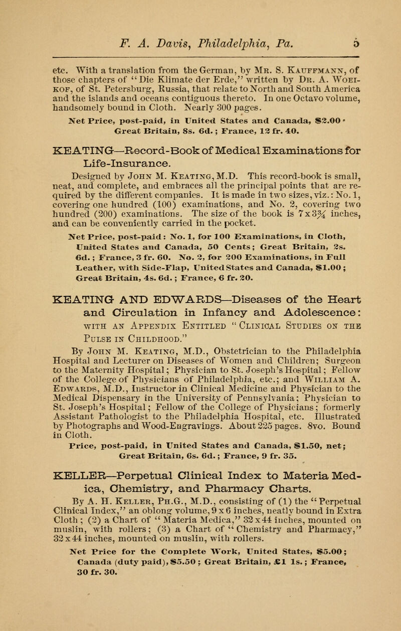 etc. With a translation from the German, by Mr. S. Kauffmanx, of those chapters of Die Klimate der Erde, written by Dr. A. Woei- KOF, of St, Petersburg, Russia, that relate to Nortli and South America and the islands and oceans contiguous thereto. In one Octavo volume, handsomely bound in Cloth. Nearly 300 pages. Net Price, post-paid, in United States and Canada, S3.00 • Great Britain, 8s. 6d.; France, 1^ fr. 40. KEATING—Record-Book of Medical Examinations for Life-insurance. Designed by John M. Keating, M.D. This record-book is small, neat, and complete, and embraces all the principal points that are re- quired by the different companies. It is made in two sizes, viz.: No. 1, covering one hundred (100) examinations, and No. 2, covering two hundred (200) examinations. The size of the book is 7x3% inches, and can be conveniently carried in the pocket. Wet Price, post-paid: No. 1, for 100 Examinations, in Cloth, United States and Canada, 50 Cents; Great Britain, 3s. 6d.; France, 3 fr. 60. No. 2, for 200 Examinations, in Full L,eather, with Side-Flap, United States and Canada, Sl.OO; Great Britain, 4s. 6d.; France, 6 fr. 30. KEATING AND EDWARDS—Diseases of the Heart and Circulation in Infancy and Adolescence: WITH AIS ApPEN-DIX ENTITLED  ClINIOAL StUDIES OK THE Pulse iu Childhood. By John M. Keating, M.D., Obstetrician to the Philadelphia Hospital and Lecturer on Diseases of Women and Children; Surgeon to the Maternity Hospital; Physician to St. Joseph's Hospital; Fellow of the College of Physicians of Philadelphia, etc.; and William A. Edwards, M.D., Instructor in Clinical Medicine and Physician to the Medical Dispensaiy in the University of Pennsylvania; Physician to St. Joseph's Hospital; Fellow of the College of Physicians; formerly Assistant Pathologist to the Philadelphia Hospital, etc. Illustrated by Photographs and Wood-Engraviogs. About 225 pages. -Svo. Bound in Cloth. Price, post-paid, in United States and Canada, $1.50, net; Great Britain, 6s. 6d.; France, 9 fr. 35. KELLER—Perpetual Clinical Index to Materia Med- ica, Ohemistry, and Pharmacy Charts. By A. H. Keller, Ph.G., M.D., consisting of (1) the Perpetual Clinical Index, an oblong volume,9x6 inches, neatly bound in Extra Cloth ; (2) a Chart of  Materia Medica, 32x44 inches, mounted on muslin, with rollers; (3) a Chart of  Chemistry and Pharmacy, 32x44 inches, mounted on muslin, with rollers. Net Price for tlie Complete Work, United States, $5.00; Canada (duty paid), S5.50 ;. Great Britain, JBl Is.; France,