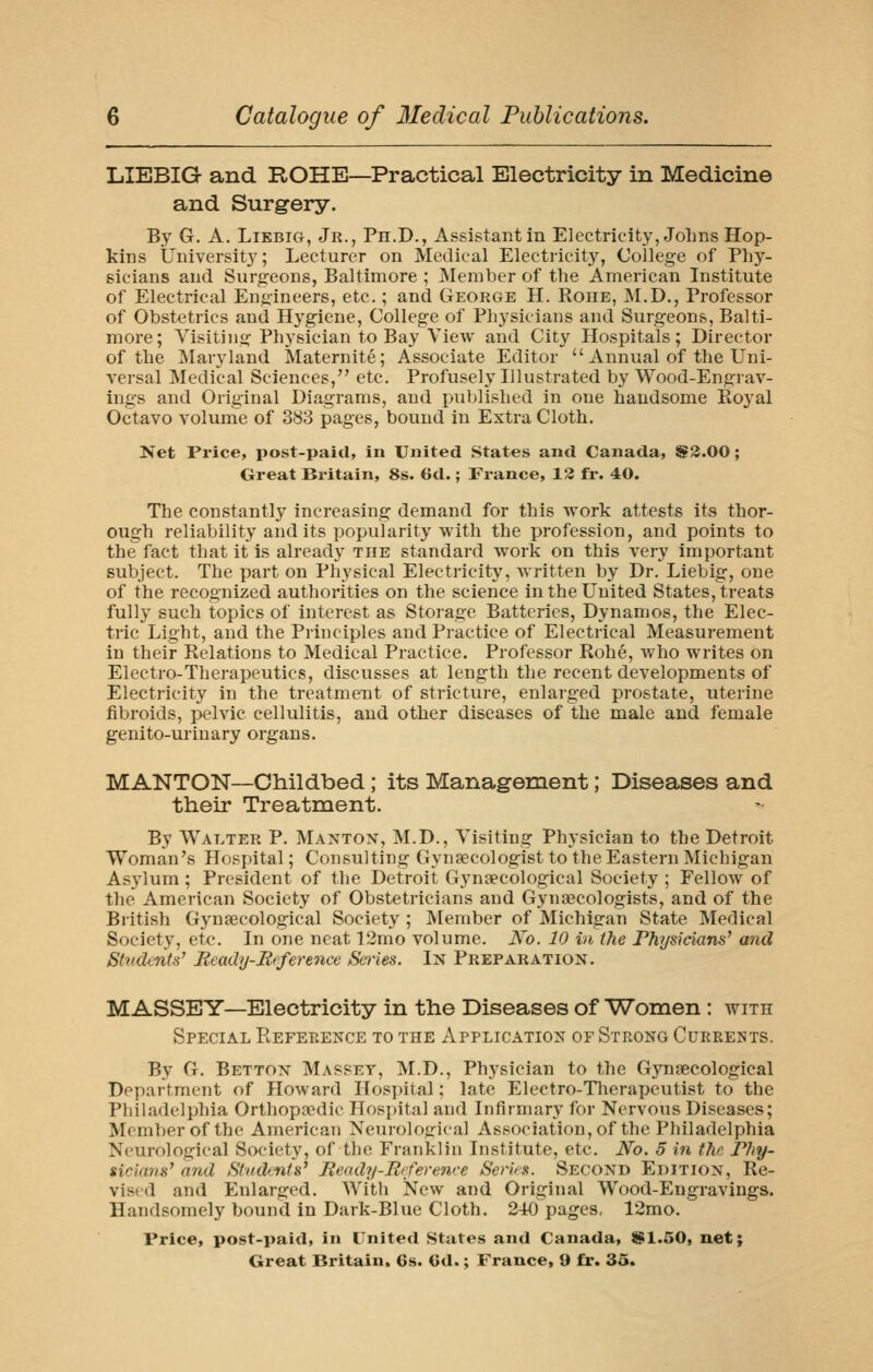 LIEBIG and ROHE—Practical Electricity in Medicine and Surgery. By G. A. LiEBiG, Jr., Ph.D., Assistant in Electricity, JoLns Hop- kins Universit}'; Lecturer on Medical Electricity, College of V\\y- sicians and Surgeons, Baltimore ; Member of the American Institute of Electrical Engineers, etc.; and George H. Roue, IM.D., Professor of Obstetrics and Hygiene, College of Physicians and Surgeons, Balti- more; Visitiiig Physician to Bay View and City Hospitals; Director of the ]\Iaryland Maternite; Associate Editor  Annual of the Uni- A'crsal Medical Sciences, etc. Profusely Illustrated by Wood-Engrav- ings and Original Diagrams, and published in one handsome Royal Octavo volume of 383 pages, bound in Extra Cloth. Net Price, post-paid, in United States and Canada, S3.00; Great Britain, 8s. 6d.; France, 13 fr. 40. The constantly increasing demand for this work attests its thor- ough reliability audits popularity with the profession, and points to the fact that it is already the standard work on this very important subject. The part on Physical Electricity, written by Dr. Liebig, one of the recognized authorities on the science in the United States, treats fully such topics of interest as Storage Batteries, Dynamos, the Elec- tric Light, and the Principles and Practice of Electrical Measurement in their Relations to Medical Practice. Professor Rohe, Avho writes on Electro-Therapeutics, discusses at length the recent developments of Electricity in the treatment of stricture, enlarged prostate, uterine fibroids, pelvic cellulitis, and other diseases of the male and female genito-urinary organs. MANTON—Childbed; its Manag-ement; Diseases and their Treatment. By Walter P. Maxton, M.D., Visiting Physician to the Detroit Woman's Hospital; Consulting Gynaecologist to the Eastern Michigan Asylum ; President of the Detroit Gynaecological Society ; Fellow of the American Society of Obstetricians and Gynaecologists, and of the British Gynaecological Society ; Member of Michigan State Medical Society, etc. In one neat 12mo volume. No. 10 in the Physicians^ and Stridmts' Beady-Reference Series. Ix Preparation . MASSBY—Electricity in the Diseases of Women : with Special Reference to the Application of Strong Currents. By G. Bettox Maspey, M.D., Physician to the Gynaecological Department of Howard IIos])ital; late Electro-Tlierapeutist to the Philadelphia Orthopaedic Hospital and Infirmary for Nervous Diseases; Member of the American Neurological Association,of the Philadelphia Neurological Society, of the Franklin Institute, etc. No. 5 in the Phy- sicians' and Shtdints' Ready-Rrference Serirs. Second Edition, Re- vised and Enlarged. Witli IS^cw and Original Wood-Engravings. Handsomely bound in Dark-Blue Cloth. 240 pages, 12mo. Price, post-paid, in ITnited States and Canada, 91.50, net;