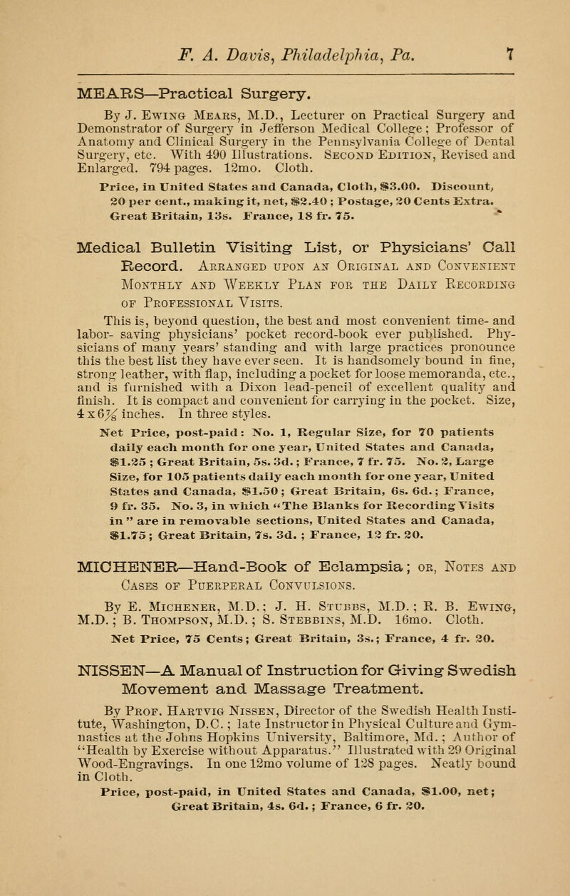 MEARS—Practical Surgery. By J. EwixG Mears, M.D., Lecturer on Practical Surgery and Demonstrator of Surgery in Jefferson Medical College; Professor of Anatomy and Clinical Surger}^ in the Pennsylvania College of Dental Surgery, etc. With 490 Illustrations. Second Edition, Revised and Enlarged. 79-i pages. 12mo. Cloth. Price, in United States and Canada, Cloth, S3.00. Discount^ 20 per cent., making it, net, S3.40 ; Postage, 30 Cents Extra. Great Britain, 13s. France, 18 fr. 75. Medical Bulletin Visiting List, or Physicians' Call Record. Areanged upon an Original and Convenient Monthly and AVeekly Plan for the Daily Eecording OF Professional Visits. This is, beyond question, the best and most convenient time- and labor- saving physicians' pocket record-book ever published. Phy- sicians of many years' standing and with large practices pronounce this the best list they have ever seen. It is handsomely bound in fine, strong leather, with flap, including a pocket for loose memoranda, etc., and is furnished with a Dixon lead-pencil of excellent quality and finish. It is compact and convenient for carrying in the pocket. Size, 4x6^ inches. In three st3des. Net Price, post-paid: Xo. 1, Regular Size, for 70 patients daily each month for one year, United States and Canada, Sil.35 ; Great Britain, 5s. 3d.; France, 7 fr, 75. No. 3, JLarge Size, for 105 patients daily each month for one year. United States and Canada, §1.50 ; Great Britain, 6s. 6d.; France, 9 fr. 35. No. 3, in which The Blanks for Recording Visits in  are in removable sections, United States and Canada, SI.75 ; Great Britain, 7s. 3d. ; France, 13 fr. 30. MICHBNETl—Hand-Book of Eclampsia; or, Notes and Cases of Puerperal Convulsions. By E. MiCHENER, M.D.; J. H. Stubbs, M.D. ; E. B. Ewing, M.D.; B. Thompson, M.D. ; S. Stebbins, M.D. 16mo. Cloth. Net Price, 75 Cents; Great Britain, 3s.; France, 4 fr. 30. NISSBN—A Manual of Instruction for Giving- Sv^edish Movement and Massage Treatment. By Prof. Hartvig Nissen, Director of the Swedish Health Insti- tute, Washington, D.C.; late Instructor in Physical Culture and Gym- nastics at the Johns Hopkins University, Baltimore, Md.; Author of Health by Exercise without Apparatus. Illustrated with 29 Original Wood-Engravings. In one 12mo volume of 128 pages. Neatly bound in Cloth. Price, post-paid, in United States and Canada, SI.00, net;