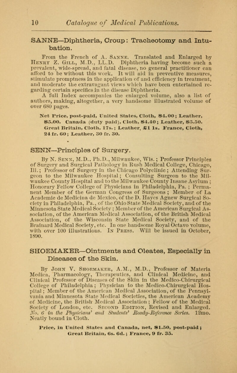 SANNE—Diphtlieria, Croup: Tracheotomy and Intu- batioD. From the French of A. Saxxe. Translated and Enlarged by Henry Z. Gill, M.D., LL.D. Diphtheria having become such a prevalent, wide-spread, and fatal disease, no general practitioner can afford to be without this work. It Avill aid in preventive measures, stimulate promptness in the application of and efficiency in treatment, and moderate tlie extravagant views wliich have been entertained re- garding certain specifics in the disease Dii)htheria. A full Index accompanies the enlarged volume, also a list of authors, making, altogether, a very handsome illustrated volume of over 680 pages. Net Price, post-paid, United States, Cloth, ^4.00; L.eatlier, So.OO. Canada (duty paid), Cloth, 84.40; Leather, JS5.50. Great Britain, Cloth, 17s.; Leather, £1 Is. France, Cloth, 24 fr. 60 ; Leather, 30 fr. 30. SENN—Principles of Surgery. By N. Senx, M.D.. Pli.D., IMilwaukee, Wis.; Professor Principles of Surgery and Surgical Pathology in Rush Medical College, Chicago, 111.; Professor of Surgery in the Chicago Polj'clinic ; Attending Sur- geon to the Milwaukee Hospital; Consulting Surgeon to the Mil- waukee County Hospital and to the I>Iilwaukee County Insane Asylum ; Honorary Fellow College of Physicians in Philadelphia, Pa. ; Perma- nent Member of the German Congress of Surgeons ; Member of La Academie deMedicina de Mexico, of the D. Hayes Agnew Surgical So- ciety in Philadelphia, Pa., of the Ohio State Medical Society, and of the Minnesota State Medical Society ; Member of the American Surgical As- sociation, of the American ]\[edical Association, of the British Medical Association, of the Wisconsin State Medical Society, and of the Bi-ainard Medical Society, etc. In one handsome Royal Octavo volume, with over 100 illustrations. Ix Press. Will be issued in October, 1890. SHOEMAKER—Ointments and Oleates, Especially in Diseases of the Skin. By Joiix V. Shoemaker, A.M., M.D., Professor of Materia Medica, Pharmacology, Thei-apcutics, and Clinical Medicine, and Clinioal Professor of Diseases of the Skin in the Medico-Chirurgical College of Philadelphia; Physician to the Medico-Chirurgical Hos- ])ital; Member of the American Medical Association, of the Pennsyl- vania and Minnesota State Medical Societies, the American Academy of Medicine, the British Medical Association ; Fellow of the Medical Society of London, etc. Secoxd Editiox, Revised and Enlarged. No. 6 in the P/nj.sicians' and Studoits* Ready-Reference Se)'ies. 12rao. Neatly bound in Cloth. Price, in United States and Canada, net, $1.,'>0, post-paid;