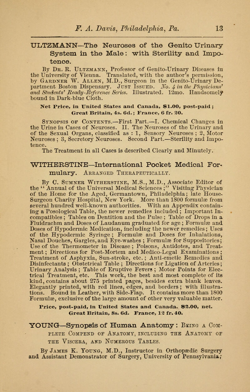 ULiTZMANN—The Neuroses of the Genito Urinary System in the Male: with Sterility and Impo- tence. By Dr. R. Ultzmaxx, Professor of Genito-Urinary Diseases in the University of Vienna. Translated, with, the author's permission, by Gardjter W. Allen, M.D., Surgeon in the Genito-Urinary De- partment Boston Dispensary. Just Issued. Xo. 4intlie PhysicianH^ and Students^ Beady-Reference Series. Illustrated. 12mo. Handsomely bound in Dark-blue Cloth. Net Price, in United States and Canada, SI.00, post-paid ; Great Britain, 4s. 6d.; France, 6 fr. 30. Syixopsis of Contexts.—First Part.—I. Chemical Changes in the Urine in Cases of Neuroses. II. The Neuroses of the Urinary and of the Sexual Organs, classified as : 1, Sensory Neuroses ; 2, Motor Neuroses ; 3, Secretory Neuroses. Second Part.—Sterility and Impo- tence. The Treatment in all Cases is described Clearly and Minutely. WITHERSTINE—International Pocket Medical For- mulary. Aeeak-ged Therapeutically. By C. Sumner Witherstine, M.S., M.D., Associate Editor of the  Annual of the Universal Medical Sciences ; Visiting Physician of the Home for the Aged, Germantown, Philadelphia; late House- Surgeon Charity Hospital, New York. More than 1800 formulse from several hundred well-known authorities. With an Appendix contain- ing a Posological Table, the newer remedies included ; Important In- compatibles ; Tables on Dentition and the Pulse ; Table of Drops in a Fluidrachm and Doses of Laudanum graduated for age; Formulae and Doses of Hypodermic Medication, including the newer remedies; Uses of the Hypodermic Syringe ; Formulae and Doses for Inhalations, Nasal Douches, Gargles, and Eye-washes ; Formulae for Suppositories; Use of the Thermometer in Disease ; Poisons, Antidotes, and Treat- ment ; Directions for Post-Mortem and Medico-Legal Examinations ; Treatment of Asphyxia, Sun-stroke, etc.; Anti-emetic Kemedies and Disinfectants ; Obsteti-ical Table ; Directions for Ligation of Arteries; Urinary Analysis ; Table of Eruptive Fevers ; Motor Points for Elec- trical Treatment, etc. This work, the best and most complete of its kind, contains about 275 printed pages, besides extra blank leaves. Elegantly printed, with red lines, edges, and borders ; with illustra- tions. Bound in Leather, with Side-Flap. It contains more than 1800 Formulae, exclusive of the large amount of other very valuable matter. Price, post-paid, in United States and Canada, ®3.00, net. Great Britain, 8s. 6d. France, 13 fr. 40. YOUNG—Synopsis of Human Anatomy : Being a Com- plete CoMPEND OF Anatomy, including the Anatomy of the Viscera, and Numerous Tables. By James K. Young, M.D., Instructor in Orthopaedic Surgery and Assistant Demonstrator of Surgery, University of Pennsylvania;