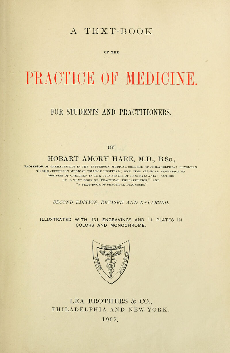 A TEXT-BOOK PRACTICE OF MEDICINE. FOR STUDENTS AND PRACTITIONERS. BY HOBART AMORY HARE, M.D., B.Sc, PROFESSOR OP THERAPEUTICS IN THE JEFFERSON MEDICAL COLLEGE OF PHILADELPHIA ; PHYSICIAN TO THE JEFFERSON MEDICAL COLLEGE HOSPITAL ; ONE TIME CLINICAL PROFESSOR OF DISEASES OF CHILDREN IN THE UNIVERSITY OF PENNSYLVANIA ; AUTHOR OF a TEXT-BOOK OF PRACTICAL THERAPEUTICS, AND a TEXT-BOOK OF PRACTICAL DIAGNOSIS. SECOND EDITION, REVISED AND ENLARGED. ILLUSTRATED WITH 131 ENGRAVINGS AND 11 PLATES IN COLORS AND MONOCHROME. LEA BROTHERS & CO., PHILADELPHIA AND NEW YORK. 1907.