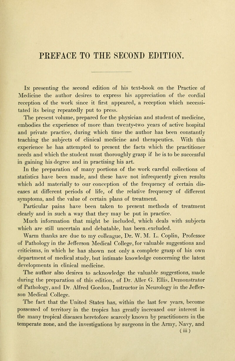 PREFACE TO THE SECOND EDITION. In presenting the second edition of his text-book on the Practice of Medicine the author desires to express his appreciation of the cordial reception of the work since it first appeared, a reception which necessi- tated its being repeatedly put to press. The present volume, prepared for the physician and student of medicine, embodies the experience of more than twenty-two years of active hospital and private practice, during which time the author has been constantly teaching the subjects of clinical medicine and therapeutics. With this experience he has attempted to present the facts which the practitioner needs and which the student must thoroughly grasp if he is to be successful in gaining his degree and in practising his art. In the preparation of many portions of the work careful collections of statistics have been made, and these have not infrequently given results which add materially to our conception of the frequency of certain dis- eases at different periods of life, of the relative frequency of different symptoms, and the value of certain plans of treatment. Particular pains have been taken to present methods of treatment clearly and in such a way that they may be put in practice. Much information that might be included, which deals with subjects which are still uncertain and debatable, has been excluded. Warm thanks are due to my colleague. Dr. W. M. L. Coplin, Professor of Pathology in the Jefferson Medical College, for valuable suggestions and criticisms, in which he has shown not only a complete grasp of his own department of medical study, but intimate knowledge concerning the latest developments in clinical medicine. The author also desires to acknowledge the valuable suggestions, made during the preparation of this edition, of Dr. Aller G. Ellis, Demonstrator of Pathology, and Dr. Alfred Gordon, Instructor in Neurology in the Jeffer- son Medical College. The fact that the United States has, within the last few years, become possessed of territory in the tropics has greatly increased our interest in the many tropical diseases heretofore scarcely known by practitioners in the temperate zone, and the investigations by surgeons in the Army, Navy, and