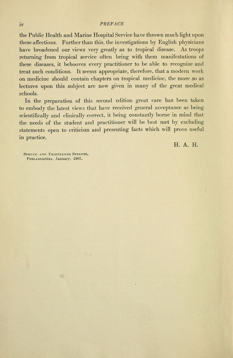 PREFACE the Public Health and Marine Hospital Service have thrown much light upon these aflfections. Further than this, the investigations by English physicians have broadened our views very greatly as to tropical disease. As troops returning from tropical service often bring with them manifestations of these diseases, it behooves every practitioner to be able to recognize and treat such conditions. It seems appropriate, therefore, that a modern work on medicine should contain chapters on tropical medicine, the more so as lectures upon this subject are now given in many of the great medical schools. In the preparation of this second edition great care has been taken to embody the latest views that have received general acceptance as being scientifically and chnically correct, it being constantly borne in mind that the needs of the student and practitioner will be best met by excluding statements open to criticism and presenting facts which will prove useful in practice. H. A. H. Spruce and Eighteenth Streets, Philadelphia, January, 1907.