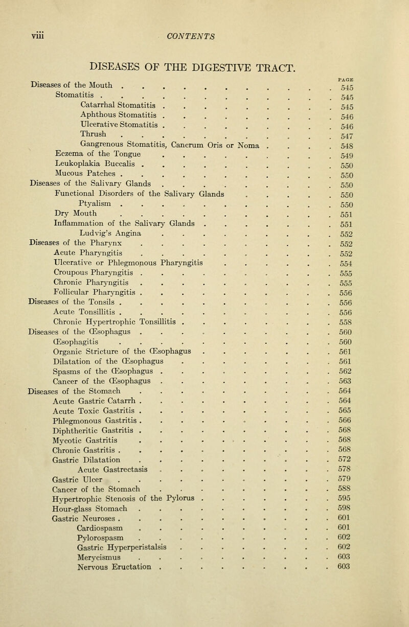 DISEASES OF THE DIGESTIVE TRACT. Diseases of the Mouth . Stomatitis . Catarrhal Stomatitis Aphthous Stomatitis Ulcerative Stomatitis Thrush Gangrenous Stomatitis, Cancrum Oris or Noma Eczema of the Tongue Leukoplakia Euccalis . Mucous Patches . Diseases of the Salivary Glands Functional Disorders of the Salivary Glands Ptyalism Dry Mouth Inflammation of the Salivary Glands Ludvig's Angina Diseases of the Pharj^nx Acute Pharyngitis Ulcerative or Phlegmonous Pharyngitis Croupous Pharyngitis Chronic Pharyngitis Follicular Pharyngitis Diseases of the Tonsils . Acute Tonsillitis . Chronic Hypertrophic Tonsillitis Diseases of the ffisophagus CEsophagitis Organic Stricture of the (Esophagus Dilatation of the (Esophagus Spasms of the (Esophagus . Cancer of the (Esophagus . Diseases of the Stomach Acute Gastric Catarrh Acute Toxic Gastritis Phlegmonous Gastritis Diphtheritic Gastritis Mycotic Gastritis Chronic Gastritis . Gastric Dilatation Acute Gastrectasis Gastric Ulcer .... Cancer of the Stomach Hypertrophic Stenosis of the Pylorus Hour-glass Stomach Gastric Neuroses .... Cardiospasm Pylorospasm Gastric Hj'perperistalsis Merycismus Nervous Eructation . PAGE 545 545 545 546 546 547 548 549 550 550 550 550 550 551 551 552 552 552 554 555 555 556 556 556 558 560 560 561 561 562 563 564 564 565 566 568 568 568 572 578 579 588 595 598 601 601 602 602 603 603