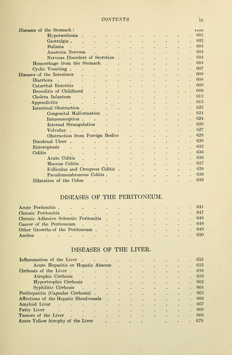 Diseases of the Stomach : Hypersesthesia . Gastralgia .... Bulimia .... Anorexia Nervosa Nervous Disorders of Secretion Hemorrhage from the Stomach CycUc Vomiting .... Diseases of the Intestines Diarrhoea ..... Catarrhal Enteritis Ileocolitis of Childhood Cholera Infantum Appendicitis .... Intestinal Obstruction . Congenital Malformation Intussusception . Internal Strangulation Volvulus .... Obstruction from Foreign Bodies Duodenal Ulcer .... Enteroptosis .... Colitis ..... Acute Colitis Mucous Colitis . Folliculus and Croupous Colitis Pseudomembranous Colitis . Dilatation of the Colon PAGE 603 603 604 604 604 604 607 608 608 609 609 613 613 623 624 624 626 627 628 628 632 636 636 637 638 639 639 DISEASES OF THE PERITONEUM. Acute Peritonitis .... Chronic Peritonitis Chronic Adhesive Sclerotic Peritonitis Cancer of the Peritoneum Other Growths of the Peritoneum . Ascites ..... 641 647 648 649 649 650 DISEASES OF THE LIVER. Inflammation of the Liver .......... 653 Acute Hepatitis or Hepatic Abscess ....... 653 Cirrhosis of the Liver ........... 658 Atrophic Cirrhosis . . . . . . . . . . 659 Hypertrophic Cirrhosis ......... 663 Syphilitic Cirrhosis .......... 664 Perihepatitis (Capsular Cirrhosis) ......... 665 Affections of the Hepatic Bloodvessels ........ 666 Amyloid Liver ............ 667 Fatty Liver 668 Tumors of the Liver ........... 668 Acute Yellow Atrophy of the Liver . . . . . . .670