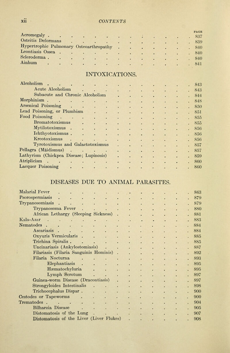 PAGE Acromegaly J . . . . 837 Osteitis Deformans ........... 839 Hypertrophic Pulmonary Osteoarthropathy 840 Leontiasis Ossea ............ 840 Scleroderma ............. 840 Ainhum •••.......... 841 INTOXICATIONS. Alcoholism ..... Acute Alcoholism Subacute and Chronic Alcoholism Morphinism ..... Arsenical Poisoning ... Lead Poisoning, or Plumbism Food Poisoning .... Bromat otoxismus Mytilotoxismus . Ichthyotoxismus . Kreotoxismus Tyrotoxismus and Galactotoxismus Pellagra (Maidismus) Lathyrism (Chickpea Disease; Lupinosis) Atriplicism ..... Lacquer Poisoning 843 843 844 848 850 851 855 855 856 856 856 857 857 859 860 860 DISEASES DUE TO ANIMAL PARASITES. Malarial Fever ..... Psorospermiasis ..... Trypanosomiasis ..... Trypanosoma Fever African Lethargy (Sleeping Sickness) Kala-Azar ...... Nematodes . . . . Ascariasis ..... Oxyuris Vermicularis . Trichina Spiralis .... Uncinariasis (Ankylostomiasis) Filariasis (Filaria Sanguinis Hominis) Filaria Nocturna Elephantiasis Hsematochyluria Lymph Scrotum Guinea-worm Disease (Dracontiasis) Strongyloides Intestinalis Trichocephalus Dispar . Cestodes or Tapeworms Trematodes ...... Bilharzia Disease Distomatosis of the Lung Distomatosis of the Liver (Liver Flukes) 863 879 879 880 881 883 885 885 887 892 893 895 895 897 897 898 900 900 904 905 907 908