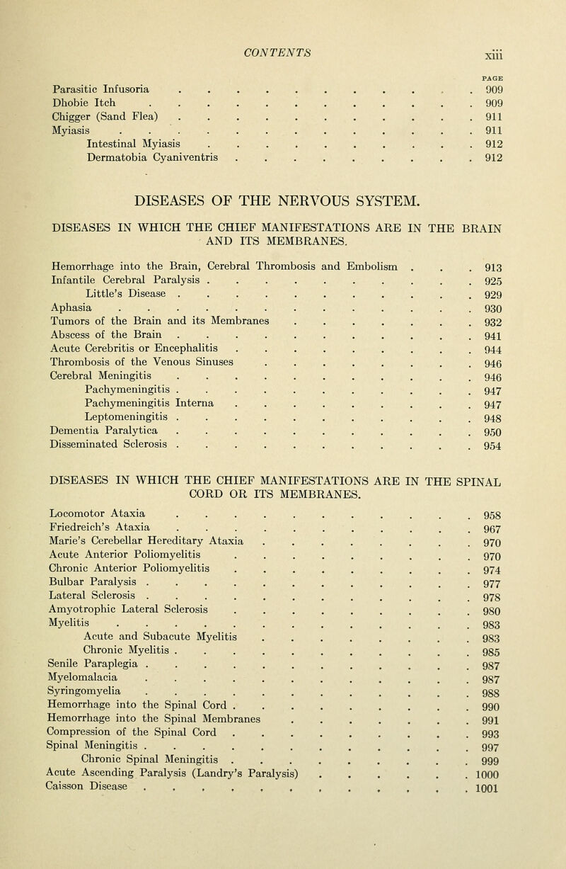 PAGE Parasitic Infusoria ........... 909 Dhobie Itch 909 Chigger (Sand Flea) 911 Myiasis . . 911 Intestinal Myiasis .......... 912 Dermatobia Cyaniventris ......... 912 DISEASES OF THE NERVOUS SYSTEM. DISEASES IN WHICH THE CHIEF MANIFESTATIONS ARE IN THE BRAIN AND ITS MEMBRANES. Hemorrhage into the Brain, Cerebral Thrombosis and Embolism . . . 913 Infantile Cerebral Paralysis .......... 925 Little's Disease ........... 929 Aphasia ............. 930 Tumors of the Brain and its Membranes ....... 932 Abscess of the Brain ........... 941 Acute Cerebritis or Encephalitis ......... 944 Thrombosis of the Venous Sinuses ........ 945 Cerebral Meningitis ........... 946 Pachymeningitis ........... 947 Pachymeningitis Interna ......... 947 Leptomeningitis ........... 948 Dementia Paralytica ........... 950 Disseminated Sclerosis ........... 954 DISEASES IN WHICH THE CHIEF MANIFESTATIONS ARE IN THE SPINAL CORD OR ITS MEMBRANES. Locomotor Ataxia ........... 958 Friedreich's Ataxia ........... 967 Marie's Cerebellar Hereditary Ataxia . . . . . . . . 970 Acute Anterior Poliomyelitis . . . . . . . . . 970 Chronic Anterior Poliomyelitis . . . . . . . . . 974 Bulbar Paralysis ............ 977 Lateral Sclerosis ............ 978 Amyotrophic Lateral Sclerosis ......... 980 Myelitis 983 Acute and Subacute Myelitis ........ 983 Chronic Myelitis ........... 985 Senile Paraplegia ............ 987 Myelomalacia ............ 987 Syringomyelia 988 Hemorrhage into the Spinal Cord ......... 990 Hemorrhage into the Spinal Membranes 991 Compression of the Spinal Cord 993 Spinal Meningitis ............ 997 Chronic Spinal Meningitis ......... 999 Acute Ascending Paralysis (Landry's Paralysis) 1000 Caisson Disease ...,,,,.,,,. 1001