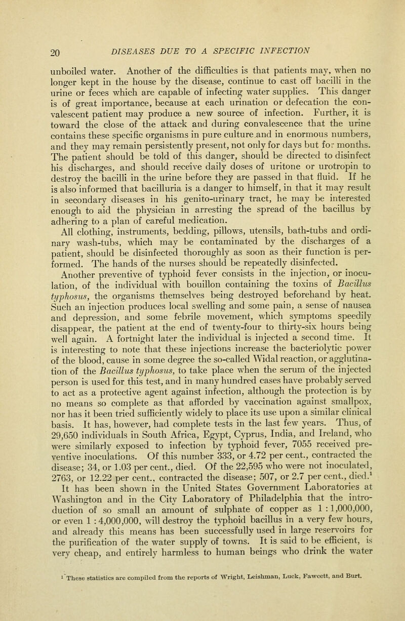 unboiled water. Another of the difficulties is that patients may, when no longer kept in the house by the disease, continue to cast off bacilli in the urine or feces which are capable of infecting water supplies. This danger is of great importance, because at each urination or defecation the con- valescent patient may produce a new source of infection. Further, it is toward the close of the attack and during convalescence that the urine contains these specific organisms in pure culture and in enormous numbers, and they may remain persistently present, not only for days but for months. The patient should be told of this danger, should be directed to disinfect his discharges, and should receive daily doses of uritone or urotropin to destroy the bacilli in the urine before they are passed in that fluid. If he is also informed that bacilluria is a danger to himself, in that it may result in secondary diseases in his genito-urinary tract, he may be interested enough to aid the physician in arresting the spread of the bacillus by adhering to a plan of careful medication. All clothing, instruments, bedding, pillows, utensils, bath-tubs and ordi- nary wash-tubs, which may be contaminated by the discharges of a patient, should be disinfected thoroughly as soon as their function is per- formed. The hands of the nurses should be repeatedly disinfected. Another preventive of typhoid fever consists in the injection, or inocu- lation, of the individual with bouillon containing the toxins of Bacillus typhosus, the organisms themselves being destroyed beforehand by heat. Such an injection produces local swelKng and some pain, a sense of nausea and depression, and some febrile movement, which symptoms speedily disappear, the patient at the end of twenty-four to thirty-six hours being well again. A fortnight later the individual is injected a second time. It is interesting to note that these injections increase the bacteriolytic power of the blood, cause in some degree the so-called Widal reaction, or agglutina- tion of the Bacillus typhosus, to take place when the serum of the injected person is used for this test, and in many hundred cases have probably served to act as a protective agent against infection, akhough the protection is by no means so complete as that afforded by vaccination against smallpox, nor has it been tried sufficiently widely to place its use upon a sunilar cHnical basis. It has, however, had complete tests in the last few years. Thus, of 29,650 individuals in South Africa, Egypt, Cyprus, India, and Ireland, who were similarly exposed to infection by typhoid fever, 7055 received pre- ventive inoculations. Of this number 333, or 4.72 per cent., contracted the disease; 34, or 1.03 per cent., died. Of the 22,595 who were not inoculated, 2763, or 12.22 per cent., contracted the disease; 507, or 2.7 per cent., died.' It has been shown in the United States Government Laboratories at Washington and in the City Laboratory of Philadelphia that the intro- duction of so small an amount of sulphate of copper as 1:1,000,000, or even 1 :4,000,000, will destroy the t}T)hoid bacillus in a very few hours, and already this means has been successfully used in large reserv'oirs for the purification of the water supply of towns. It is said to be efficient, is very cheap, and entirely harmless to human beings who drink the water 1 These statistics are compiled from tlie reports of Wright, Leishman, Luck, Fawcett, and Burt.