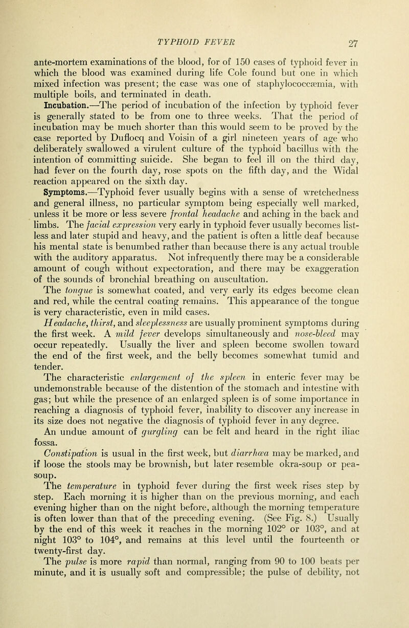 ante-mortem examinations of the blood, for of 150 cases of typhoid fever in which the blood was examined during life Cole found but one in which mixed infection was present; the case was one of staphylococcsemia, with multiple boils, and terminated in death. Incubation.—^The period of incubation of the infection by typhoid fever is generally stated to be from one to three weeks. That the period of incubation may be much shorter than this would seem to be proved by the case reported by Duflocq and Voisin of a girl nineteen years of age who deliberately swallowed a virulent culture of the typhoid bacillus with the intention of committing suicide. She began to feel ill on the third day, had fever on the fourth day, rose spots on the fifth day, and the Widal reaction appeared on the sixth day. Sjnmptoms.—Typhoid fever usually begins with a sense of wretchedness and general illness, no particular symptom being especially well marked, unless it be more or less severe frontal headache and aching in the back and limbs. The facial expression very early in typhoid fever usually becomes list- less and later stupid and heavy, and the patient is often a little deaf because his mental state is benumbed rather than because there is any actual trouble with the auditory apparatus. Not infrequently there may be a considerable amount of cough without expectoration, and there may be exaggeration of the sounds of bronchial breathing on auscultation. The tongue is somewhat coated, and very early its edges become clean and red, while the central coating remains. This appearance of the tongue is very characteristic, even in mild cases. Headache, thirst, and sleeplessness are usually prominent symptoms during the first week. A mild fever develops simultaneously and nose-bleed may occur repeatedly. Usually the liver and spleen become swollen toward the end of the first week, and the belly becomes somewhat tumid and tender. The characteristic enlargement of the spleen in enteric fever may be undemonstrable because of the distention of the stomach and intestine with gas; but while the presence of an enlarged spleen is of some importance in reaching a diagnosis of typhoid fever, inability to discover any increase in its size does not negative the diagnosis of typhoid fever in any degree. An undue amount of gurgling can be felt and heard in the right iliac fossa. Constipation is usual in the first week, but diarrhoea may be marked, and if loose the stools may be brownish, but later resemble okra-soup or pea- soup. The temperature in typhoid fever during the first week rises step by step. Each morning it is higher than on the previous morning, and each evening higher than on the night before, although the morning temperature is often lower than that of the preceding evening. (See Fig. 8.) Usually by the end of this week it reaches in the morning 102° or 103°, and at night 103° to 104°, and remains at this level until the fourteenth or twenty-first day. The pulse is more rapid than normal, ranging from 90 to 100 beats per minute, and it is usually soft and compressible; the pulse of debility, not