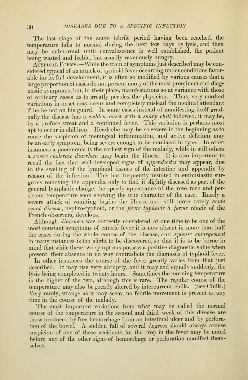 The last stage of the acute febrile period having been reached, the temperature falls to normal during the next few days by lysis, and then may be subnormal until convalescence is well established, the patient being wasted and feeble, but usually ravenously hungry. Atypic.u. Forms.—While the train of symptoms just described may be con- sidered typical of an attack of typhoid fever occurring under conditions favor- able for its full development, it is often so modified by various causes that a large proportion of cases do not present many of the most prominent and diag- nostic symptoms, but, in their place, manifestations so at variance with those of ordinary cases as to greatly perplex the physician. Thus, very marked variations in onset may occur and completely mislead the medical attendant if he be not on his guard. In some cases instead of manifesting itself grad- ually the disease has a sudden onset with a sharp chill followed, it may be, by a profuse sweat and a continued fever. This variation is perhaps most apt to occur in children. Headache may be so severe in the beginning as to rouse the suspicion of meningeal inflammation, and active delirium may be an early symptom, being severe enough to be maniacal in type. In other instances a pneumonia is the earliest sign of the malady, while in still others a severe choleraic diarrhcea may begin the illness. It is also important to recall the fact that well-developed signs of appendicitis may appear, due to the swelling of the lymphoid tissues of the intestine and appendix by reason of the infection. This has frequently resulted in enthusiastic sur- geons removing the appendix only to find it slightly diseased as part of the general lymphatic change, the speedy appearance of the rose rash and per- sistent temperature soon showing the true character of the case. Rarely a severe attack of vomiting begins the illness, and still more rarely acide renal disease, nephro-typhoid, or the fievre typhoide h forme renale of the French observers, develops. Although diarrhcex was correctly considered at one time to be one of the most constant symptoms of enteric fever it is now absent in more than half the cases during the whole course of the disease, and splenic enlargement in many instances is too slight to be discovered, so that it is to be borne in mind that while these two symptoms possess a positive diagnostic value when present, their absence in no way contradicts the diagnosis of typhoid fever. In other instances the course of the fever greatly varies from that just described. It may rise very abruptly, and it may end equally suddenly, the lysis being completed in twenty hours. Sometimes the morning temperature is the higher of the two, although this is rare. The regular course of the temperature may also be greatly altered by intercurrent chills. (See Chills.) Very rarely, strange as it may seem, no febrile movement is present at any time in the course of the malady. The most important variations from what may be called the normal course of the temperature in the second and third week of this disease are those produced by free hemorrhage from an intestinal ulcer and by perfora- tion of the bowel. A sudden fall of several degrees should always arouse suspicion of one of these accidents, for the drop in the fever may be noted before any of the other signs of hemorrhage or perforation manifest them- selves.