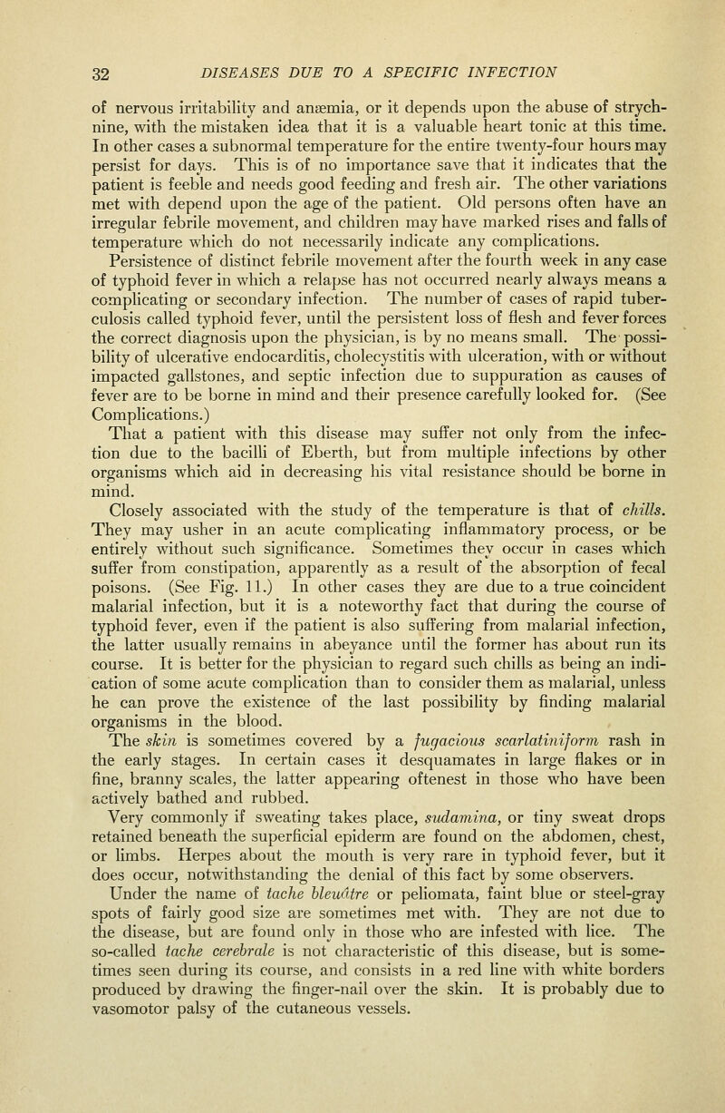 of nervous irritability and anaemia, or it depends upon the abuse of strych- nine, with the mistaken idea that it is a valuable heart tonic at this time. In other cases a subnormal temperature for the entire twenty-four hours may persist for days. This is of no importance save that it indicates that the patient is feeble and needs good feeding and fresh air. The other variations met with depend upon the age of the patient. Old persons often have an irregular febrile movement, and children may have marked rises and falls of temperature which do not necessarily indicate any complications. Persistence of distinct febrile movement after the fourth week in any case of typhoid fever in which a relapse has not occurred nearly always means a complicating or secondary infection. The number of cases of rapid tuber- culosis called typhoid fever, until the persistent loss of flesh and fever forces the correct diagnosis upon the physician, is by no means small. The possi- bility of ulcerative endocarditis, cholecystitis with ulceration, with or without impacted gallstones, and septic infection due to suppuration as causes of fever are to be borne in mind and their presence carefully looked for. (See Complications.) That a patient with this disease may suffer not only from the infec- tion due to the bacilli of Eberth, but from multiple infections by other organisms which aid in decreasing his vital resistance should be borne in mind. Closely associated with the study of the temperature is that of chills. They may usher in an acute complicating inflammatory process, or be entirely without such significance. Sometimes they occur in cases which suffer from constipation, apparently as a result of the absorption of fecal poisons. (See Fig. 11.) In other cases they are due to a true coincident malarial infection, but it is a noteworthy fact that during the course of typhoid fever, even if the patient is also suffering from malarial infection, the latter usually remains in abeyance until the former has about run its course. It is better for the physician to regard such chills as being an indi- cation of some acute complication than to consider them as malarial, unless he can prove the existence of the last possibility by finding malarial organisms in the blood. The skin is sometimes covered by a fugacious scarlatiniform rash in the early stages. In certain cases it desquamates in large flakes or in fine, branny scales, the latter appearing oftenest in those who have been actively bathed and rubbed. Very commonly if sweating takes place, sudamina, or tiny sweat drops retained beneath the superficial epiderm are found on the abdomen, chest, or limbs. Herpes about the mouth is very rare in typhoid fever, but it does occur, notwithstanding the denial of this fact by some observers. Under the name of tache bleudtre or peliomata, faint blue or steel-gray spots of fairly good size are sometimes met with. They are not due to the disease, but are found only in those who are infested with lice. The so-called tache cerebrale is not characteristic of this disease, but is some- times seen during its course, and consists in a red line with white borders produced by drawing the finger-nail over the skin. It is probably due to vasomotor palsy of the cutaneous vessels.