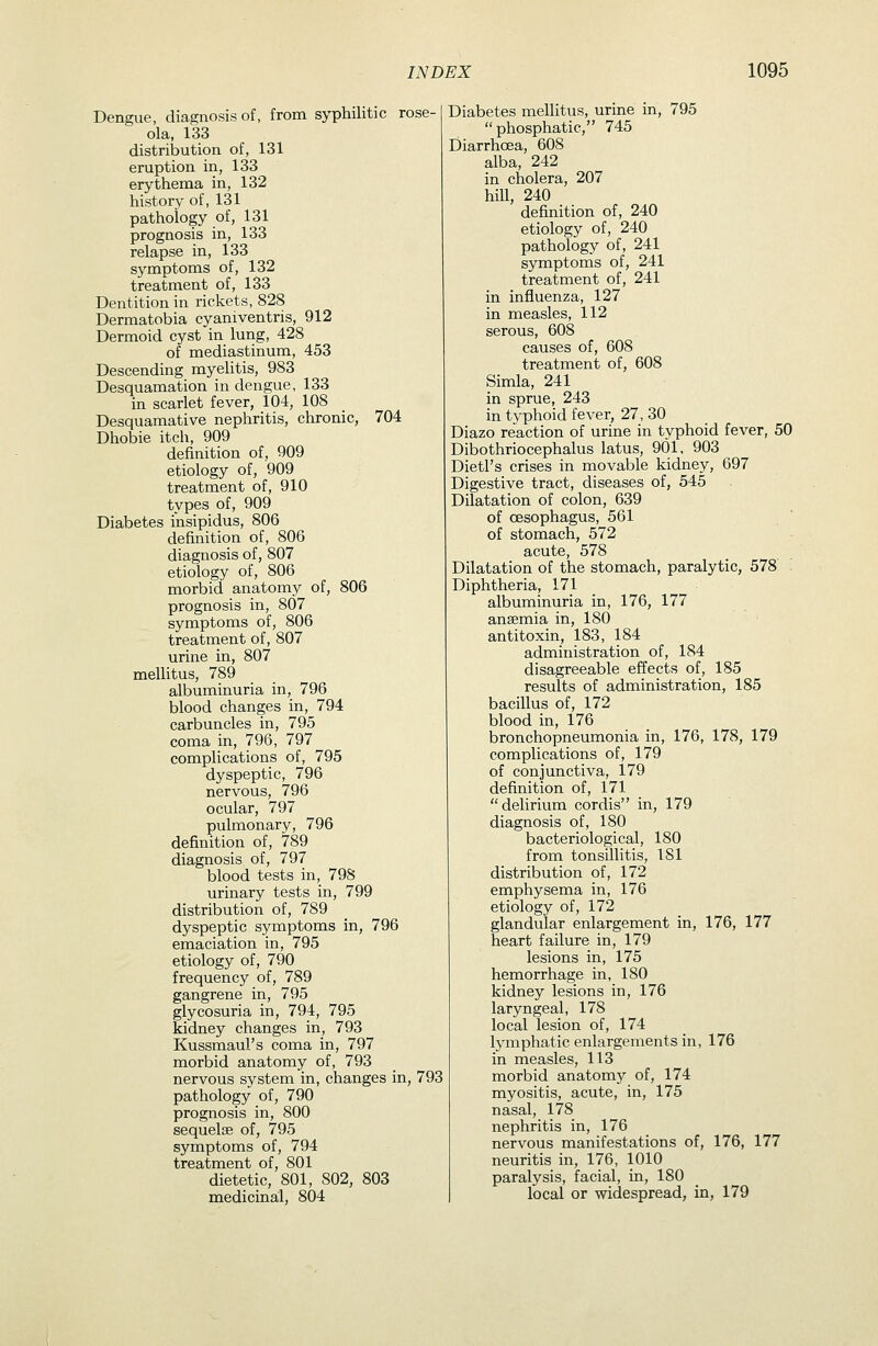 Dengue, diagnosis of, from syphilitic rose- ola, 133 distribution of, 131 eruption in, 133 erythema in, 132 history of, 131 pathology of, 131 prognosis in, 133 relapse in, 133 symptoms of, 132 treatment of, 133 Dentition in rickets, 828 Dermatobia cyaniventris, 912 Dermoid cyst in lung, 428 of mediastinum, 453 Descending myelitis, 983 Desquamation in dengue, 133 in scarlet fever, 104, 108 Desquamative nephritis, chronic, 704 Dhobie itch, 909 definition of, 909 etiology of, 909 treatment of, 910 types of, 909 Diabetes insipidus, 806 definition of, 806 diagnosis of, 807 etiology of, 806 morbid anatomy of, 806 prognosis in, 807 symptoms of, 806 treatment of, 807 urine in, 807 mellitus, 789 albuminuria in, 796 blood changes in, 794 carbuncles in, 795 coma in, 796, 797 complications of, 795 dyspeptic, 796 nervous, 796 ocular, 797 pulmonary, 796 definition of, 789 diagnosis of, 797 blood tests in, 798 urinary tests in, 799 distribution of, 789 dyspeptic symptoms in, 796 emaciation in, 795 etiology of, 790 frequency of, 789 gangrene in, 795 glycosuria in, 794, 795 kidney changes in, 793 Kussmaul's coma in, 797 morbid anatomy of, 793 nervous system in, changes in, 793 pathology of, 790 prognosis in, 800 sequelae of, 795 symptoms of, 794 treatment of, 801 dietetic, 801, 802, 803 medicinal, 804 Diabetes meUitus, urine in, 795  phosphatic, 745 Diarrhoea, 608 alba, 242 in cholera, 207 hill, 240 definition of, 240 etiology of, 240 pathology of, 241 symptoms of, 241 treatment of, 241 in influenza, 127 in measles, 112 serous, 608 causes of, 608 treatment of, 608 Simla, 241 in sprue, 243 in typhoid fever, 27, 30 Diazo reaction of urine in typhoid fever, 50 Dibothriocephalus latus, 901, 903 Dietl's crises in movable kidney, 697 Digestive tract, diseases of, 545 Dilatation of colon, 639 of oesophagus, 561 of stomach, 572 acute, 578 Dilatation of the stomach, paralytic, 578 Diphtheria, 171 albuminuria in, 176, 177 anaemia in, 180 antitoxin, 183, 184 administration of, 184 disagreeable effects of, 185 results of administration, 185 bacillus of, 172 blood in, 176 bronchopneumonia in, 176, 178, 179 complications of, 179 of conjunctiva, 179 definition of, 171 delirium cordis in, 179 diagnosis of, 180 bacteriological, 180 from tonsillitis, 181 distribution of, 172 emphysema in, 176 etiology of, 172 glandular enlargement in, 176, 177 heart failure in, 179 lesions in, 175 hemorrhage in, 180 kidney lesions in, 176 laryngeal, 178 local lesion of, 174 lymphatic enlargements in, 176 in measles, 113 morbid anatomy of, 174 myositis, acute, in, 175 nasal, 178 nephritis in, 176 nervous manifestations of, 176, 177 neuritis in, 176, 1010 paralysis, facial, in, 180 local or widespread, in, 179