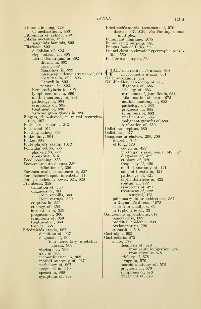 Fibroma in lung, 428 of mediastinum, 453 Fibromata of kidney, 732 Filaria nocturna, 892 sanguinis hominis, 892 Filariasis, 892 definition of, 892 elephantiasis in, 895 filaria Demarquaii in, 892 diurna in, 892 loa in, 892 Magalhffisi in, 892 microscopic demonstration of, 891 nocturna in, 892, 893 Ozzardi in, 892 perstans in, 892 haematochyluria in, 895 lymph scrotum in, 896 morbid anatomy of, 894 pathology of, 894 symptoms of, 895 treatment of, 896 varicose groin glands in, 896 Fingers, club-shaped, in mitral regurgita- tion, 497 Flatulence in sprue, 243 Flea, sand, 911 Floating kidney, 696 Fluke, lung, 904 Flukes, 904 Flute-players' cramp, 1072 FoUicular colitis, 638 pharyngitis, 556 stomatitis, 546 Food poisoning, 855 Foot-and-mouth disease, 356 definition of, 356 Foramen ovale, persistence of, 527 Forchheimer's spots in rubella, 116 Foreign bodies in bowel, 624, 628 Frambesia, 358 definition of, 358 diagnosis of, 360 from syphilis, 360 from verruga, 360 eruption in, 359 etiology of, 358 incubation of, 359 prognosis of, 360 symptoms of, 359 treatment of, 360 tropica, 358 Friedreich's ataxia, 967 definition of, 967 diagnosis of, 969 from hereditary cerebellar ataxia, 969 etiology of, 967 gait in, 968 inco-ordination in, 968 morbid anatomy of, 967 pathology of, 967 prognosis in, 970 speech in, 969 symptoms of, 968 Friedreich's ataxia, treatment of, 970 disease, 967, 1039. See Paramyoclonus multiplex. Fulminant migraine, 1078 Fulminating purpura, 786 Fungus foot of India, 275 Funnel chest in chronic hypertrophic tonsil- litis, 559 Fusiform aneurysm, 534 GAIT in Friedreich's ataxia, 968 in locomotor ataxia, 961 Galactotoxismus, 857 GaU-bladder, carcinoma of, 683 diagnosis of, 685 etiology of, 683 carcinoma of, jaundice in, 684 inflammation of, acute, 675 morbid anatomy of, 683 pathology of, 683 prognosis in, 685 symptoms of, 683 treatment of, 685 malignant growths of, 683 perforation of, 680 Gallstone crepitus, 680 Gallstones, 677 Gangrene in cholera, 208, 209 diabetic, 795 of lung, 420 cough in, 422 in croupous pneumonia, 148, 157 diagnosis of, 422 etiology of, 420 frequency of, 420 morbid anatomy of, 421 odor of breath in, 421 pathology of, 421 septic diarrhoea in, 422 sputum in, 422 symptoms of, 421 treatment of, 422 surgical, 423 pulmonary, in bronchiectasis, 387 in Raynaud's disease, 1075 of skin in smallpox, 83 in typhoid fever, 33 Gangrenous appendicitis, 617 pancreatitis, 689 proctitis, epidemic, 239 pyelonephritis, 726 stomatitis, 548 Gastralgia, 603 Gastrectasis, 572 acute, 578 diagnosis of, 578 from acute indigestion, 578 from volvulus, 578 etiology of, 578 lavage in, 579 morbid anatomy of, 578 prognosis in, 579 symptoms of, 578 treatment of, 579