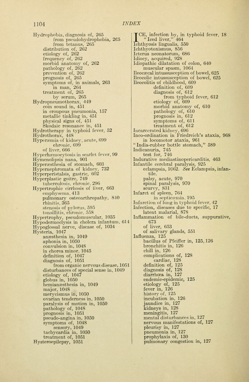 Hydrophobia, diagnosis of, 265 from pseudohj'drophobia, 265 from tetanus, 265 distribution of, 262 etiology of, 262 frequency of, 262 morbid anatomv of, 262 pathology of, 262 prevention of, 262 prognosis of, 265 S}Tnptoms of, in animals, 263 in man, 264 treatment of, 265 b}' serum, 265 Hydropneumothorax, 449 coin sound in, 451 in croupous pneumonia, 157 metallic tinkling in, 451 physical signs of, 451 Skodaic resonance in, 451 Hydrotherapy in typhoid fever, 52 Hj^drothorax, 448 Hyperemia of kidney, acute, 699 chronic, 699 of liver, 666 Hj'perhsemocytosis in scarlet fever, 99 Hymenolipsis nana, 901 Hypercesthesia of stomach, 603 Hypernephromata of kidney, 732 Hyperperistalsis, gastric, 602 Hj'perplastic goitre, 749 tuberculosis, chronic, 296 Hypertrophic cirrhosis of liver, 663 emphysema, 413 pulmonary osteoarthropathy, 840 rhinitis, 365 stenosis of pylorus, 595 tonsillitis, chronic, 558 Hypertrophy, pseudomuscular, 1035 Hypodermoclysis in cholera infantum, 614 Hvpoglossal nerve, disease of, 1034 Hysteria, 1047 ansesthesia in, 1049 aphonia in, 1050 con\ailsion in, 1048 in chorea minor, 1045 definition of, 1047 diagnosis of, 1051 from organic nervous disease, 1051 disturbances of special sense in, 1049 etiologj^ of, 1047 globus in, 1050 hemiansesthesia in, 1049 major, 1048 merycismus in, 1050 ovarian tenderness in, 1050 paralvsis of motion in, 1050 pathology of, 1048 prognosis in, 1051 pseudo-angina in, 1050 symptoms of, 1048 sensor}', 1049 tachycardia in, 1050 treatment of, 1051 Hysteroepilepsy, 1051 ICE, infection by, in tj^hoid fever, 18  Iced hver, 464 Ichthyosis liuguahs, 550 Ichthyotoxismus, 856 Icterus neonatonmi, 686 Idiocy, acquired, 928 Idiopathic dilatation of colon, 640 muscular spasm, 1064 Heocsecal intussusception of bowel, 625 Ileocolic intussusception of bowel, 625 Ileocohtis of childhood, 609 definition of, 609 diagnosis of, 612 from typhoid fever, 612 etiology of, 609 morbid anatomy of, 610 patholog}' of, 610 prognosis in, 612 symptoms of, 611 treatment of, 612 Incarcerated kidney, 696 Inco-ordination in Friedreich's ataxia, 968 in locomotor ataxia, 961 India-rubber bottle stomach, 589 Indicanuria, 745 test for, 746 Indurative mediastinopericarditis, 463 Infantile cerebral paralysis, 925 eclampsia, 1062. See Eclampsia, infan- tile, palsy, acute, 970 spinal paralysis, 970 scurvy, 831 Infarct of spleen, 764 in septicsemia, 195 Infarction of lung in typhoid fever, 42 Infection, diseases due to specific, 17 latent malarial, 878 Inflammation of bile-ducts, suppurative, 673 of liver, 653 of salivary glands, 551 Influenza, 125 bacillus of Pfeiffer in, 125,126 bronchitis in, 126 chill in, 126 complications of, 128 cardiac, 128 definition of, 125 diagnosis of, 128 diarrhoea in, 127 endemic-epidemic, 125 etiology of, 125 fever in, 126 history of, 125 incubation in, 126 jaundice in, 127 kidneys in, 128 meningitis, 127 mental disturbances in, 127 nervous manifestations of, 127 pleurisjr in, 127 pneumonia in, 127 prophylaxis of, 130 pulmonarj' congestion in, 127