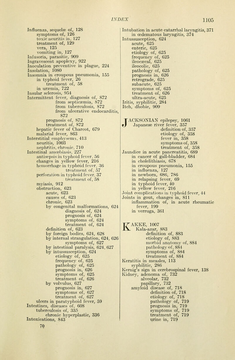 Influenza, sequelae of, 128 symptoms of, 126 toxic neuritis in, 127 treatment of, 129 vera, 125 vomiting in, 127 Infusoria, parasitic, 909 Ingravescent apoplexy, 922 Inoculation preventive in plague, 224 Insolation, 1080 Insomnia in croupous pneumonia, 155 in typhoid fever, 26 treatment of, 58 in uraemia, 722 Insular sclerosis, 954 Intermittent fever, diagnosis of, 872 from septicaemia, 872 from tuberculosis, 872 from ulcerative endocarditis, 872 prognosis of, 872 treatment of, 872 hepatic fever of Charcot, 679 malarial fever, 863 Interstitial emphysema, 413 neuritis, 1003 nephritis, chronic, 710 Intestinal amcebiasis, 227 antisepsis in typhoid fever, 56 changes in yellow fever, 216 hemorrhage in typhoid fever, 36 treatment of, 57 perforation in typhoid fever, 37 treatment of, 58 myiasis, 912 obstruction, 623 acute, 623 causes of, 623 chronic, 623 by congenital malformations, 624 diagnosis of, 624 prognosis of, 624 symptoms of, 624 treatment of, 624 definition of, 623 by foreign bodies, 624, 628 by internal strangulation, 624, 626 symptoms of, 627 by intestinal paralysis, 624, 627 by intussusception, 624 etiology of, 625 frequency of, 625 pathology of, 625 prognosis in, 626 symptoms of, 625 treatment of, 626 by volvulus, 627 prognosis in, 627 symptoms of, 627 treatment of, 627 ulcers in paratyphoid fever, 59 Intestines, diseases of, 608 tuberculosis of, 335 chronic hyperplastic, 336 Intoxications, 843 7Q Intubation in acute catarrhal laryngitis, 371 in oedematous laryngitis, 374 Intussusception, 624 acute, 625 enteric, 625 etiology of, 625 frequency of, 625 ileocaecal, 625 ileocolic, 625 pathology of, 625 prognosis in, 626 retrograde, 625 subacute, 625 symptoms of, 625 treatment of, 626 ultra-acute, 625 Iritis, syphilitic, 284 Itch, dhobie, 909 JACKSONIAN epilepsy, 1061 Japanese river fever, 357 definition of, 357 etiology of, 358 fever in, 358 symptoms of, 358 treatment of, 358 Jaundice in acute pancreatitis, 689 in cancer of gall-bladder, 684 in cholelithiasis, 678 in croupous pneumonia, 155 in influenza, 127 in newborn, 686, 786 in relapsing fever, 69 in typhoid fever, 40 in yellow fever, 216 Joint complications in typhoid fever, 44 Joints in gout, changes in, 811 inflammation of, in acute rheumatic fever, 199 in verruga, 361 KAKKE, 1007 Kala-azar, 883 definition of, 883 etiology of, 883 morbid anatomy of, 884 pathology of, 884 symptoms of, 884 treatment of, 884 Keratitis in measles, 113 syphilitic, 286 Kernig's sign in cerebrospinal fever, 138 Kidney, adenoma of, 732 alveolar, 732 papillary, 732 amyloid disease of, 718 definition of, 718 etiology of, 718 pathology of, 719 prognosis in, 719 symptoms of, 719 treatment of, 719 urine in, 719