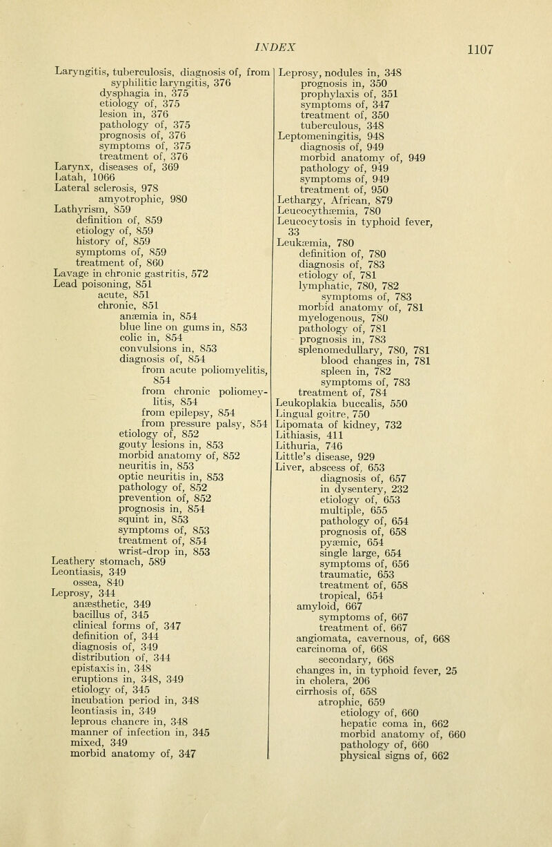 Laryngitis, tuberculosis, diagnosis of, from syphilitic laryngitis, 376 dysphagia in, 375 etiology of, 375 lesion in, 376 pathology of, 375 prognosis of, 376 symptoms of, 375 treatment of, 376 Larynx, diseases of, 369 Latah, 1066 Lateral sclerosis, 978 amyotrophic, 980 Lathyrism, 859 definition of, 859 etiology of, 859 history of, 859 symptoms of, 859 treatment of, 860 Lavage in chronic gastritis, 572 Lead poisoning, 851 acute, 851 chronic, 851 anaemia in, 854 blue line on gums in, 853 colic in, 854 convulsions in, 853 diagnosis of, 854 from acute poliomyelitis, 854 from chronic poliomev- litis, 854 from epilepsy, 854 from pressure palsy, 854 etiology of, 852 gouty lesions in, 853 morbid anatomy of, 852 neuritis in, 853 optic neuritis in, 853 pathology of, 852 prevention of, 852 prognosis in, 854 squint in, 853 symptoms of, 853 treatment of, 854 wrist-drop in, 853 Leathery stomach, 589 Leontiasis, 349 ossea, 840 Leprosy, 344 anaesthetic, 349 bacillus of, 345 clinical forms of, 347 definition of, 344 diagnosis of, 349 distribution of, 344 epistaxis in, 348 eruptions in, 348, 349 etiology of, 345 incubation period in, 348 leontiasis in, 349 leprous chancre in, 348 manner of infection in, 345 mixed, 349 morbid anatomy of, 347 Leprosy, nodules in, 348 prognosis in, 350 prophylaxis of, 351 symptoms of, 347 treatment of, 350 tuberculous, 348 Leptomeningitis, 948 diagnosis of, 949 morbid anatomy of, 949 pathology of, 949 symptoms of, 949 treatment of, 950 Lethargy, African, 879 Leucocythajmia, 780 Leucocytosis in typhoid fever, 33 Leukaemia, 780 definition of, 780 diagnosis of, 783 etiology of, 781 lymphatic, 780, 782 symptoms of, 783 morbid anatomy of, 781 myelogenous, 780 pathology of, 781 prognosis in, 783 splenomeduUary, 780, 781 blood changes in, 781 spleen in, 782 symptoms of, 783 treatment of, 784 Leukoplakia buccalis, 550 Lingual goitre, 750 Lipomata of kidney, 732 Lithiasis, 411 Lithuria, 746 Little's disease, 929 Liver, abscess of, 653 diagnosis of, 657 in dysentery, 232 etiology of, 653 multiple, 655 pathology of, 654 prognosis of, 658 pyaemic, 654 single large, 654 symptoms of, 656 traumatic, 653 treatment of, 658 tropical, 654 amyloid, 667 symptoms of, 667 treatment of. 667 angiomata, cavernous, of, 668 carcinoma of, 668 secondary, 668 changes in, in typhoid fever, 25 in cholera, 206 cirrhosis of, 658 atrophic, 659 etiology of, 660 hepatic coma in, 662 morbid anatomy of, 660 pathology of, 660 physical signs of, 662
