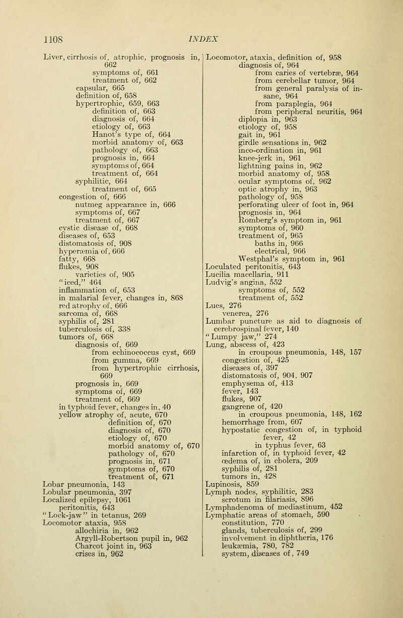 Liver, cirrhosis of, atrophic, prognosis in, 662 symptoms of, 661 treatment of, 662 capsular, 665 definition of, 658 hypertrophic, 659, 663 definition of, 663 diagnosis of, 664 etiology of, 663 Hanot's type of, 664 morbid anatomy of, 663 pathology of, 663 prognosis in, 664 symptoms of, 664 treatment of, 664 syphilitic, 664 treatment of, 665 congestion of, 666 nutmeg appearance in, 666 symptoms of, 667 treatment of, 667 cystic disease of, 668 diseases of, 653 distomatosis of, 908 hyperfemia of, 666 fatty, 668 flukes, 908 varieties of, 905 iced, 464 inflammation of, 653 in malarial fever, changes in, 868 red atrophy of, 666 sarcoma of, 668 syphilis of, 281 tuberculosis of, 338 timiors of, 668 diagnosis of, 669 from echinococcus cyst, 669 from gumma, 669 from hypertrophic cirrhosis, 669 prognosis in, 669 symptoms of, 669 treatment of, 669 in typhoid fever, changes in, 40 yellow atrophy of, acute, 670 definition of, 670 diagnosis of, 670 etiology of, 670 morbid anatomy of, 670 pathology of, 670 prognosis in, 671 symptoms of, 670 treatment of, 671 Lobar pneumonia, 143 Lobular pneumonia, 397 Localized epilepsy, 1061 peritonitis, 643 Lock-jaw in tetanus, 269 Locomotor ataxia, 958 allochiria in, 962 Argyll-Robertson pupil in, 962 Charcot joint in, 963 crises in, 962 Locomotor, ataxia, definition of, 958 diagnosis of, 964 from caries of vertebrae, 964 from cerebellar tumor, 964 from general paralysis of in- sane, 964 from paraplegia, 964 from peripheral neuritis, 964 diplopia in, 963 etiology of, 958 gait in, 961 girdle sensations in, 962 inco-ordination in, 961 knee-jerk in, 961 lightning pains in, 962 morbid anatomy of, 958 ocular symptoms of, 962 optic atrophy in, 963 pathology of, 958 perforating ulcer of foot in, 964 prognosis in, 964 Romberg's symptom in, 961 symptoms of, 960 treatment of, 965 baths in, 966 electrical, 966 Westphal's symptom in, 961 Loculated peritonitis, 643 Lucilia macellaria, 911 Ludvig's angina, 552 symptoms of, 552 treatment of, 552 Lues, 276 venerea, 276 Liunbar puncture as aid to diagnosis of cerebrospinal fever, 140 Lumpy jaw, 274 Lung, abscess of, 423 in croupous pneumonia, 148, 157 congestion of, 425 diseases of, 397 distomatosis of, 904, 907 emphysema of, 413 fever, 143 flukes, 907 gangrene of, 420 in croupous pneumonia, 148, 162 hemorrhage from, 607 hypostatic congestion of, in typhoid fever, 42 in typhus fever, 63 infarction of, in typhoid fever, 42 oedema of, in cholera, 209 syphilis of, 281 tumors in, 428 Lupinosis, 859 Lymph nodes, syphilitic, 283 scrotum in filariasis, 896 Lymphadenoma of mediastinum, 452 Lymphatic areas of stomach, 590 constitution, 770 glands, tuberculosis of, 299 involvement in diphtheria, 176 leukaemia, 780, 782 system, diseases of, 749