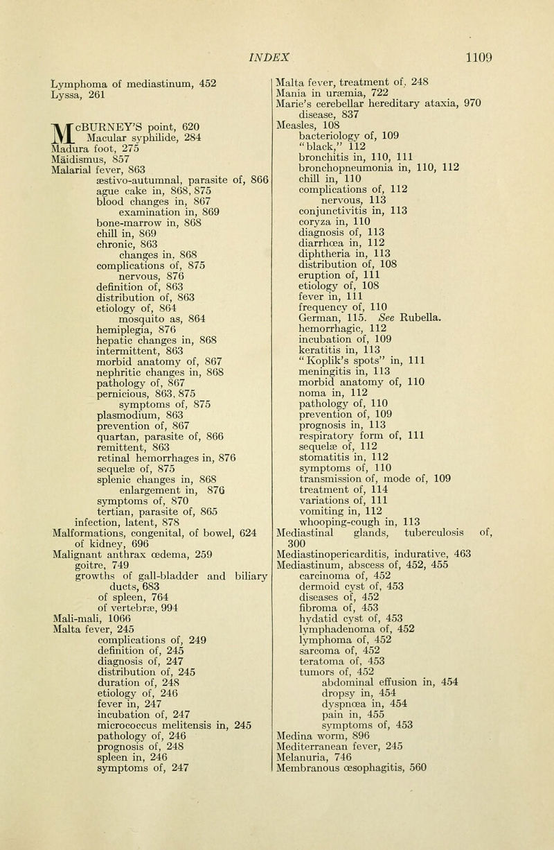 Lymphoma of mediastinum, 452 Lyssa, 261 McBURNEY'S point, 620 Macular syphilide, 284 Madura foot, 275 Maidismus, 857 Malarial fever, 863 sestivo-autumnal, parasite of, 866 ague cake in, 868, 875 blood changes in, 867 examination in, 869 bone-marrow in, 868 chill in, 869 chronic, 863 changes in, 868 complications of, 875 nervous, 876 definition of, 863 distribution of, 863 etiology of, 864 mosquito as, 864 hemiplegia, 876 hepatic changes in, 868 intermittent, 863 morbid anatomy of, 867 nephritic changes in, 868 pathology of, 867 pernicious, 863, 875 symptoms of, 875 Plasmodium, 863 prevention of, 867 quartan, parasite of, 866 remittent, 863 retinal hemorrhages in, 876 sequelae of, 875 splenic changes in, 868 enlargement in, 876 symptoms of, 870 tertian, parasite of, 865 infection, latent, 878 Malformations, congenital, of bowel, 624 of kidney, 696 Malignant anthrax oedema, 259 goitre, 749 growths of gall-bladder and biliary ducts, 683 of spleen, 764 of vertebrse, 994 Mali-maU, 1066 Malta fever, 245 complications of, 249 definition of, 245 diagnosis of, 247 distribution of, 245 duration of, 248 etiology of, 246 fever in, 247 incubation of, 247 micrococcus melitensis in, 245 pathology of, 246 prognosis of, 248 spleen in, 246 symptoms of, 247 Malta fever, treatment of, 248 Mania in ursemia, 722 Marie's cerebellar hereditary ataxia, 970 disease, 837 Measles, 108 bacteriology of, 109 black, 112 bronchitis in, 110, 111 bronchopneumonia in, 110, 112 chiU in, 110 complications of, 112 nervous, 113 conjunctivitis in, 113 coryza in, 110 diagnosis of, 113 diarrhoea in, 112 diphtheria in, 113 distribution of, 108 eruption of, 111 etiology of, 108 fever in, 111 frequency of, 110 German, 115. See Rubella. hemorrhagic, 112 incubation of, 109 keratitis in, 113 Koplik's spots in. 111 meningitis in, 113 morbid anatomy of, 110 noma in, 112 pathology of, 110 prevention of, 109 prognosis in, 113 respiratory form of, 111 sequelae of, 112 stomatitis in, 112 symptoms of, 110 transmission of, mode of, 109 treatment of, 114 variations of. 111 vomiting in, 112 whooping-cough in, 113 Mediastinal glands, tuberculosis of, 300 Mediastinopericarditis, indurative, 463 Mediastinum, abscess of, 452, 455 carcinoma of, 452 dermoid cyst of, 453 diseases of, 452 fibroma of, 453 hydatid cyst of, 453 lymphadenoma of, 452 lymphoma of, 452 sarcoma of, 452 teratoma of, 453 tumors of, 452 abdominal effusion in, 454 dropsy in, 454 dyspnoea in, 454 pain in, 455 symptoms of, 453 Medina worm, 896 Mediterranean fever, 245 Melanuria, 746 Membranous oesophagitis, 560