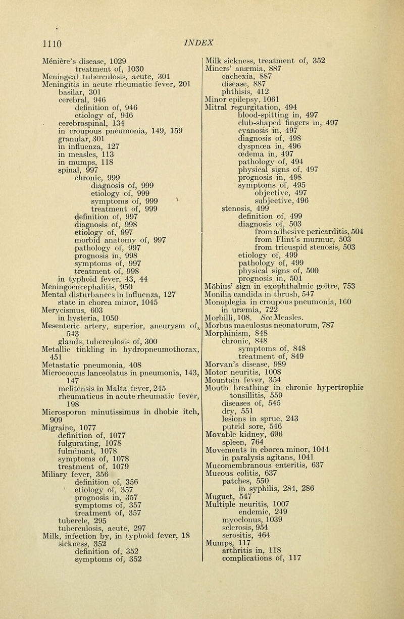 Meniere's disease, 1029 treatment of, 1030 Meningeal tuberculosis, acute, 301 Meningitis in acute rheumatic fever, 201 basilar, 301 cerebral, 946 definition of, 946 etiology of, 946 cerebrospinal, 134 in croupous pneumonia, 149, 159 granular, 301 in influenza, 127 in measles, 113 in mumps, 118 spinal, 997 chronic, 999 diagnosis of, 999 etiology of, 999 symptoms of, 999 ^ treatment of, 999 definition of, 997 diagnosis of, 998 etiology of, 997 morbid anatomy of, 997 pathology of, 997 prognosis in, 998 symptoms of, 997 treatment of, 998 in typhoid fever, 43, 44 Meningoencephalitis, 950 Mental disturbances in influenza, 127 state in chorea minor, 1045 Merycismus, 603 in hysteria, 1050 Mesenteric artery, superior, aneurysm of, 543 glands, tuberculosis of, 300 Metallic tinkling in hydropneumothorax, 451 Metastatic pneumonia, 408 Micrococcus lanceolatus in pneumonia, 143, 147 melitensis in Malta fever, 245 rheumaticus in acute rheumatic fever, 198 Microsporon minutissimus in dhobie itch, 909 Migraine, 1077 definition of, 1077 fulgurating, 1078 fulminant, 1078 symptoms of, 1078 treatment of, 1079 Miliary fever, 356 definition of, 356 etiology of, 357 prognosis in, 357 symptoms of, 357 treatment of, 357 tubercle, 295 tuberculosis, acute, 297 Milk, infection by, in typhoid fever, 18 sickness, 352 definition of, 352 symptoms of, 352 Milk sickness, treatment of, 352 Miners' ansemia, 887 cachexia, 887 disease, 887 phthisis, 412 Minor epilepsy, 1061 Mitral regurgitation, 494 blood-spitting in, 497 club-shaped fingers in, 497 cyanosis in, 497 diagnosis of, 498 dyspnoea in, 496 oedema in, 497 pathology of, 494 physical signs of, 497 prognosis in, 498 symptoms of, 495 objective, 497 subjective, 496 stenosis, 499 definition of, 499 diagnosis of, 503 from adhesive pericarditis, 504 from Flint's murmur, 503 from tricuspid stenosis, 503 etiology of, 499 pathology of, 499 physical signs of, 500 prognosis in, 504 Mobius' sign in exophthalmic goitre, 753 Monilia Candida in thrush, 547 Monoplegia in croupous pneumonia, 160 in ursemia, 722 MorbiUi, 108. >See Measles. Morbus maculosus neonatorum, 787 Morphinism, 848 chronic, 848 symptoms of, 848 treatment of, 849 Morvan's disease, 989 Motor neuritis, 1008 Mountain fever, 354 Mouth breathing in chronic hypertrophic tonsillitis, 559 diseases of, 545 dry, 551 lesions in sprue, 243 putrid sore, 546 Movable kidney, 696 spleen, 764 Movements in chorea minor, 1044 in paralysis agitans, 1041 Mucomembranous enteritis, 637 Mucous colitis, 637 patches, 550 in syphilis, 284, 286 Muguet, 547 Multiple neuritis, 1007 endemic, 249 myoclonus, 1039 sclerosis, 954 serositis, 464 Mumps, 117 arthritis in, 118 complications of, 117