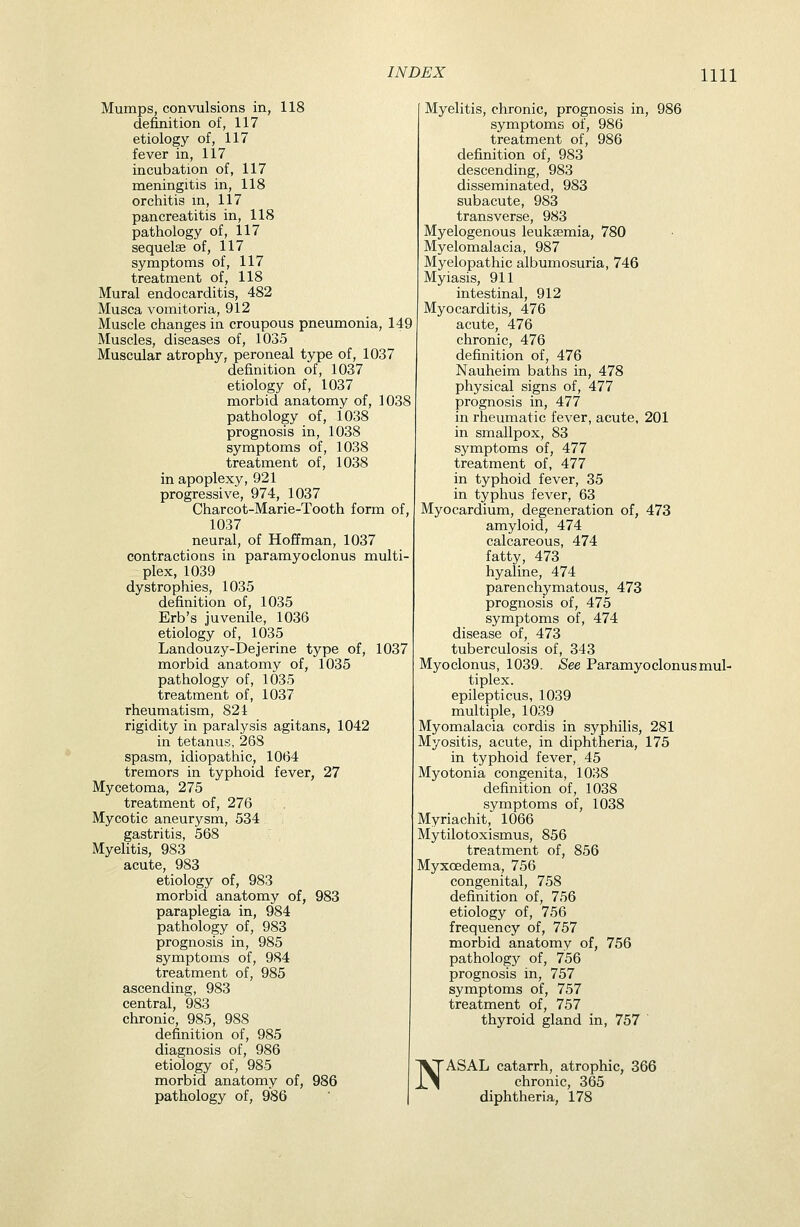 Mumps, convulsions in, 118 definition of, 117 etiology of, 117 fever in, 117 incubation of, 117 meningitis in, 118 orchitis m, 117 pancreatitis in, 118 pathology of, 117 sequelae of, 117 symptoms of, 117 treatment of, 118 Mural endocarditis, 482 Musca vomitoria, 912 Muscle changes in croupous pneumonia, 149 Muscles, diseases of, 1035 Muscular atrophy, peroneal type of, 1037 definition of, 1037 etiology of, 1037 morbid anatomy of, 1038 pathology of, 1038 prognosis in, 1038 symptoms of, 1038 treatment of, 1038 in apoplexy, 921 progressive, 974, 1037 Charcot-Marie-Tooth form of, 1037 neural, of Hoffman, 1037 contractions in paramyoclonus multi- plex, 1039 dystrophies, 1035 definition of, 1035 Erb's juvenile, 1036 etiology of, 1035 Landouzy-Dejerine type of, 1037 morbid anatomy of, 1035 pathology of, 1035 treatment of, 1037 rheumatism, 824 rigidity in paralysis agitans, 1042 in tetanus, 268 spasm, idiopathic, 1064 tremors in typhoid fever, 27 Mycetoma, 275 treatment of, 276 Mycotic aneurysm, 534 gastritis, 568 Myelitis, 983 acute, 983 etiology of, 983 morbid anatomy of, 983 paraplegia in, 984 pathology of, 983 prognosis in, 985 symptoms of, 984 treatment of, 985 ascending, 983 central, 983 chronic, 985, 988 definition of, 985 diagnosis of, 986 etiology of, 985 morbid anatomy of, 986 pathology of, 986 Myelitis, chronic, prognosis in, 986 symptoms of, 986 treatment of, 986 definition of, 983 descending, 983 disseminated, 983 subacute, 983 transverse, 983 Myelogenous leukasmia, 780 Myelomalacia, 987 Myelopathic albumosuria, 746 Myiasis, 911 intestinal, 912 Myocarditis, 476 acute, 476 chronic, 476 definition of, 476 Nauheim baths in, 478 physical signs of, 477 prognosis in, 477 in rheumatic fever, acute, 201 in smallpox, 83 symptoms of, 477 treatment of, 477 in typhoid fever, 35 in typhus fever, 63 Myocardium, degeneration of, 473 amyloid, 474 calcareous, 474 fatty, 473 hyaline, 474 parenchymatous, 473 prognosis of, 475 symptoms of, 474 disease of, 473 tuberculosis of, 343 Myoclonus, 1039. See Paramyoclonus mul- tiplex, epilepticus, 1039 multiple, 1039 Myomalacia cordis in syphilis, 281 Myositis, acute, in diphtheria, 175 in typhoid fever, 45 Myotonia congenita, 1038 definition of, 1038 symptoms of, 1038 Myriachit, 1066 Mytilotoxismus, 856 treatment of, 856 Myxoedema, 756 congenital, 758 definition of, 756 etiology of, 756 frequency of, 757 morbid anatomy of, 756 pathology of, 756 prognosis in, 757 symptoms of, 757 treatment of, 757 thyroid gland in, 757 N ASAL catarrh, atrophic, 366 chronic, 365 diphtheria, 178