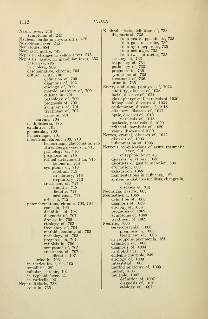 Nasha fever, 245 symptoms of, 245 Nauheim baths in myocarditis, 478 Neapolitan fever, 245 Nematodes, 884 Neoplastic goitre, 749 Nephritic changes in yellow fever, 215 Nephritis, acute, in glandular fever, 353 caseative, 725 in cholera, 209 desquamative, chronic, 704 diffuse, acute, 700 defhiition of, 700 diagnosis of, 702 etiology of, 700 morbid anatomy of, 700 oedema in, 701 pathology of, 700 prognosis of, 702 symptoms of, 701 treatment of, 702 urine in, 701 chronic, 704 in diphtheria, 176 exudatiA^e, 701 glomerular, 700 hemorrhagic, 701 interstitial, chronic, 703, 710 hemorrhagic glaucoma in, 715 Hirschberg's vessels in, 715 pathology of, 710 prognosis in, 716 retinal detachment in, 715 lesions in, 714 symptoms of, 710 cerebral, 713 circulatory, 713 respiratory, 713 treatment of, 717 climatic, 718 dietetic, 717 medicinal, 717 urine in, 712 parenchymatous, chronic, 703, 704 coma in, 706 definition of, 703 diagnosis of, 707 dropsy in, 705 etiology of, 703 frequency of, 704 morbid anatomy of, 705 pathology of, 705 prognosis in, 707 retinitis in, 706 symptoms of, 705 treatment of, 707 dietetic, 707 urine in, 706 in scarlet fever, 99, 102 syphilitic, 281 tubular, chronic, 704 in typhoid fever, 41 in varicella, 92 Nephrolithiasis, 733 colic in, 735 Nephrolithiasis, definition of, 733 diagnosis of, 735 from acute appendicitis, 735 from gallstone colic, 735 from hydronephrosis, 735 from neuralgia, 735 from twist of ureter, 735 etiology of, 733 frequency of, 734 pathology of, 733 prognosis in, 735 symptoms of, 735 treatment of, 736 urine in, 735 Nerve, abducens, paralysis of, 1022 auditory, diseases of, 1028 facial, diseases of, 1024 glossopharyngeal, paralysis of, 1030 hypoglossal, diseases of, 1034 oculomotor, diseases of, 1018 olfactory, diseases of, 1012 optic, diseases of, 1012 paralysis of, 1018 pathetic, paralysis of, 1020 trifacial, paralysis of, 1020 vagus, diseases of 1030 Nerves, cranial, diseases of, 1012 diseases of, 1003 inflammation of, 1003 Nervous complications of acute rheumatic fever, 201 of typhoid fever, 43 diseases, functional, 1038 disorders of gastric secretion, 604 eructation, 603 exhaustion, 1068 manifestations in influenza, 127 system in diabetes mellitus, changes in, 793 diseases of, 913 Neuralgia, gastric, 603 Neurasthenia, 1068 definition of, 1068 diagnosis of, 1069 etiology of, 1068 prognosis of, 1069 symptoms of, 1068 treatment of, 1069 Neuritis, 1003 cervicobrachial, 1006 prognosis in, 1006 treatment of, 1006 in croupous pneumonia, 161 definition of, 1003 diagnosis of, 1004 in diphtheria, 176 endemic multiple, 249 etiology of, 1003 interstitial, 1003 morbid anatomy of, 1003 motor, 1008 multiple, 1007 definition of, 1007 diagnosis of, 1010 etiology of, 1007