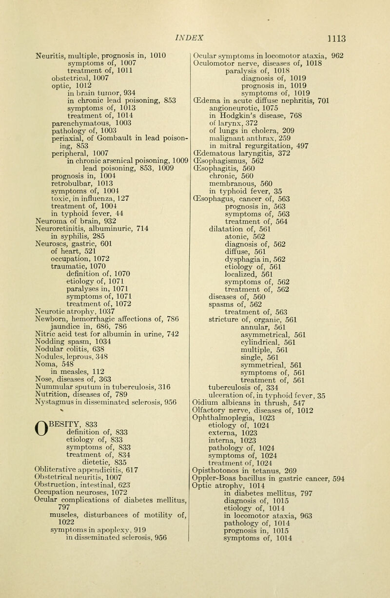 Neuritis, multiple, prognosis in, 1010 symptoms of, 1007 treatment of, 1011 obstetrical, 1007 optic, 1012 in brain tumor, 934 in chronic lead poisoning, 853 symptoms of, 1013 treatment of, 1014 parenchymatous, 1003 pathology of, 1003 periaxial, of Gombault in lead poison- ing, 853 peripheral, 1007 in chronic arsenical poisoning, 1009 lead poisoning, 853, 1009 prognosis in, 1004 retrobulbar, 1013 symptoms of, 1004 toxic, in influenza, 127 treatment of, 1004 in typhoid fever, 44 Neuroma of brain, 932 Neuroretinitis, albuminuric, 714 in syphilis, 285 Neuroses, gastric, 601 of heart, 521 occupation, 1072 traumatic, 1070 definition of, 1070 etiology of, 1071 paralyses in, 1071 symptoms of, 1071 treatment of, 1072 Neurotic atrophy, 1037 Newborn, hemorrhagic affections of, 786 jaundice in, 686, 786 Nitric acid test for albumin in urine, 742 Nodding spasm, 1034 Nodular colitis, 638 Nodules, leprous, 348 Noma, 548 in measles, 112 Nose, diseases of, 363 Nummular sputum in tuberculosis, 316 Nutrition, diseases of, 789 Nystagmus in disseminated sclerosis, 956 OBESITY, 833 definition of, 833 etiology of, 833 symptoms of, 833 treatment of, 834 dietetic, 835 Obliterative appendicitis, 617 Obstetrical neuritis, 1007 Obstruction, intestinal, 623 Occupation neuroses, 1072 Ocular complications of diabetes mellitus, 797 muscles, disturbances of motility of, 1022 symptoms in apoplexy, 919 in disseminated sclerosis, 956 Ocular symptoms in locomotor ataxia, 962 Oculomotor nerve, diseases of, 1018 paralysis of, 1018 diagnosis of, 1019 prognosis in, 1019 symptoms of, 1019 (Edema in acute diffuse nephritis, 701 angioneurotic, 1075 in Hodgkin's disease, 768 of larynx, 372 of limgs in cholera, 209 malignant anthrax, 259 in mitral regurgitation, 497 CEdematous laryngitis, 372 (Esophagismus, 562 Qilsophagitis, 560 chronic, 560 membranous, 560 in typhoid fever, 35 (Esophagus, cancer of, 563 prognosis in, 563 symptoms of, 563 treatment of, 564 dilatation of, 561 atonic, 562 diagnosis of, 562 diffuse, 561 dysphagia in, 562 etiology of, 561 localized, 561 symptoms of, 562 treatment of, 562 diseases of, 560 spasms of, 562 treatment of, 563 stricture of, organic, 561 annular, 561 asymmetrical, 561 cylindrical, 561 multiple, 561 single, 561 symmetrical, 561 symptoms of, 561 treatment of, 561 tuberculosis of, 334 ulceration of, in typhoid fever, 35 Oidium albicans in thrush, 547 Olfactory nerve, diseases of, 1012 Ophthalmoplegia, 1023 etiology of, 1024 externa, 1()23 interna, 1023 pathology of, 1024 symptoms of, 1024 treatment of, 1024 Opisthotonos in tetanus, 269 Oppler-Boas bacillus in gastric cancer, 594 Optic atrophy, 1014 in diabetes mellitus, 797 diagnosis of, 1015 etiology of, 1014 in locomotor ataxia, 963 pathology of, 1014 prognosis in, 1015 symptoms of, 1014