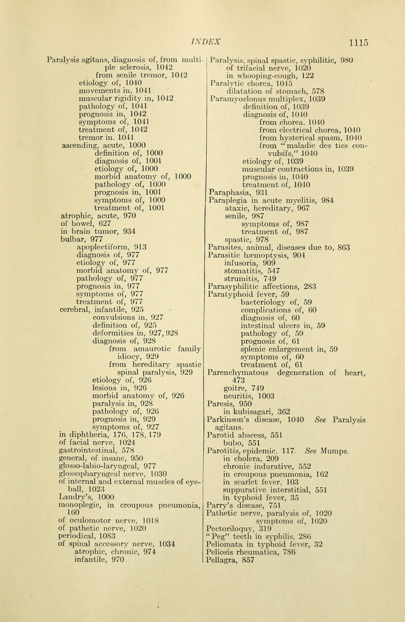 Paralysis agitans, diagnosis of, from multi- ple sclerosis, 1042 from senile tremor, 1042 etiology of, 1040 movements in, 1041 muscular rigidity in, 1042 pathology of, 1041 prognosis in, 1042 symptoms of, 1041 treatment of, 1042 tremor in, 1041 ascending, acute, 1000 definition of, 1000 diagnosis of, 1001 • etiology of, 1000 morbid anatomy of, 1000 pathology of, 1000 prognosis in, 1001 symptoms of, 1000 treatment of, 1001 atrophic, acute, 970 of bowel, 627 in brain tumor, 934 bulbar, 977 apoplectiform, 913 diagnosis of, 977 etiology of, 977 morbid anatomy of, 977 pathology of, 977 prognosis in, 977 symptoms of, 977 treatment of, 977 cerebral, infantile, 925 convulsions in, 927 definition of, 925 deformities in, 927, 928 diagnosis of, 928 from amaurotic family idiocy, 929 from hereditary spastic spinal paralysis, 929 etiology of, 926 lesions in, 926 morbid anatomy of, 926 paralysis in, 928 pathology of, 926 prognosis in, 929 symptoms of, 927 in diphtheria, 176, 178, 179 of facial nerve, 1024 gastrointestinal, 578 general, of insane, 950 glosso-labio-laryngeal, 977 glossopharyngeal nerve, 1030 of internal and external muscles of eye- ball, 1023 Landry's, 1000 monoplegic, in croupous pneumonia, 160 of oculomotor nerve, 1018 of pathetic nerve, 1020 periodical, 1083 of spinal accessory nerve, 1034 atrophic, chronic, 974 infantile, 970 Paralysis, spinal spastic, syphilitic, 980 of trifacial nerve, 1020 in whooping-cough, 122 Paralytic chorea, 1045 dilatation of stomach, 578 Paramyoclonus multiplex, 1039 definition of, 1039 diagnosis of, 1040 from chorea. 1040 from electrical chorea, 1040 from hysterical spasm, 1040 from maladie des tics con- vulsifs, 1040 etiology of, 1039 muscular contractions in, 1039 prognosis in, 1040 treatment of, 1040 Paraphasia, 931 Paraplegia in acute myelitis, 984 ataxic, hereditary, 967 senile, 987 symptoms of, 987 treatment of, 987 spastic, 978 Parasites, animal, diseases due to, 863 Parasitic haemoptysis, 904 infusoria, 909 stomatitis, 547 strumitis, 749 Parasyphilitic affections, 283 Paratyphoid fever, 59 bacteriology of, 59 complications of, 60 diagnosis of, 60 intestinal ulcers in, 59 pathology of, 59 prognosis of, 61 splenic enlargement in, 59 symptoms of, 60 treatment of, 61 Parenchymatous degeneration of heart, 473 goitre, 749 neuritis, 1003 Paresis, 950 in kubisagari, 362 Parkinson's disease, 1040 See Paralysis agitans. Parotid abscess, 551 bubo, 551 Parotitis, epidemic, 117. See Mumps, in cholera, 209 chronic indurative, 552 in croupous pneumonia, 162 in scarlet fever, 103 suppurative interstitial, 551 in typhoid fever, 35 Parry's disease, 751 Pathetic nerve, paralysis of, 1020 S3''mptoms of, 1020 Pectoriloquy, 319  Peg teeth in syphilis, 286 Peliomata in typhoid fever, 32 Peliosis rheumatica, 786 Pellagra, 857