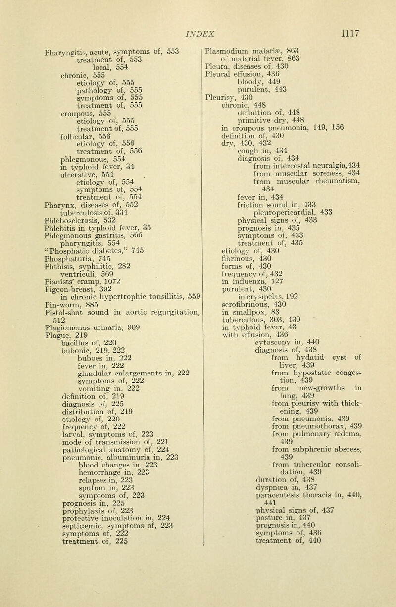 Phatyngitis, acute, sjTnptoms of, 553 treatment of, 553 local, 554 chrome, 555 etiology of, 555 pathology of, 555 symptoms of, 555 treatment of, 555 croupous, 555 etiology of, 555 treatment of, 555 follicular, 556 etiology of, 556 treatment of, 556 phlegmonous, 554 in typhoid fever, 34 ulcerative, 554 etiology of, 554 symptoms of, 554 treatment of, 554 Pharynx, diseases of, 552 tuberculosis of, 334 Phlebosclerosis, 532 Phlebitis in typhoid fever, 35 Phlegmonous gastritis, 566 pharyngitis, 554 Phosphatic diabetes, 745 Phosphaturia, 745 Phthisis, syphilitic, 282 ventriculi, 569 Pianists' cramp, 1072 Pigeon-breast, 392 in chronic hypertrophic tonsUlitis, 559 Pin-worm, 885 Pistol-shot sound in aortic regurgitation, 512 Plagiomonas urinaria, 909 Plague, 219 bacillus of, 220 bubonic, 219, 222 buboes in, 222 fever in, 222 glandular enlargements in, 222 symptoms of, 222 vomiting in, 222 definition of, 219 diagnosis of, 225 distribution of, 219 etiology of, 220 frequency of, 222 larval, symptoms of, 223 mode of transmission of, 221 pathological anatomy of, 224 pneumonic, albuminuria in, 223 blood changes in, 223 hemorrhage in, 223 relapses in, 223 sputum in, 223 symptoms of, 223 prognosis in, 225 prophylaxis of, 223 protective inoculation in, 224 septicsemic, symptoms of, 223 symptoms of, 222 treatment of, 225 Plasmodium malarise, 863 of malarial fever, 863 Pleura, diseases of, 430 Pleural effusion, 436 bloody, 449 purulent, 443 Pleurisy, 430 chronic, 448 definition of, 448 primitive drj^ 448 in croupous pneumonia, 149, 156 definition of, 430 dry, 430, 432 cough in, 434 diagnosis of, 434 from intercostal neuralgia,434 from muscular soreness, 434 from muscular rheumatism, 434 fever in, 434 friction sound in, 433 pleuropericardial, 433 physical signs of, 433 prognosis in, 435 symptoms of, 433 treatment of, 435 etiology of, 430 fibrinous, 430 forms of, 430 frequency of, 432 in influenza, 127 purulent, 430 in er3-sipelas, 192 serofibrinous, 430 in smallpox, 83 tuberculous, 303, 430 in t3^phoid fever, 43 with efi'usion, 436 cytoscopy in, 440 diagnosis of, 438 from hydatid cyst of liver, 439 from hj^ostatic conges- tion, 439 from new-growths in lung, 439 from pleurisy -with thick- ening, 439 from pneumonia, 439 from pneumothorax, 439 from pulmonars' oedema, 439 from subphrenic abscess, 439 from tubercular consoli- dation, 439 duration of, 438 dyspnoea in, 437 paracentesis thoracis in, 440, 441 physical signs of, 437 posture in, 437 prognosis in, 440 sjrmptoms of, 436 treatment of, 440