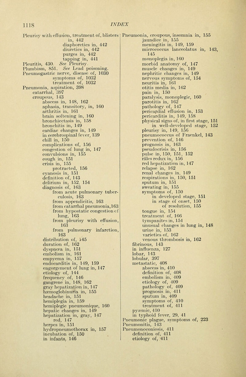 Pleurisy with effusion, treatment of. blisters in, 442 diaphoretics in, 442 diuretics in, 442 purges in, 442 tapping in, 441 Pleuritis, 430. See Pleurisy. Plumbism, 851. See Lead poisoning. Pneumogastric nerve, disease of, 1030 symptoms of, 1032 treatment of, 1032 Pneumonia, aspiration, 398 catarrhal, 397 croupous, 143 abscess in, 148, 162 aphasia, transitory, in, 160 arthritis in, 161 brain softening in, 160 bronchiectasis in, 158 bronchitis in, 149 cardiac changes in, 149 in cerebrospinalfe^er, 139 chill in, 150 complications of, 156 congestion of lung in, 147 convulsions in, 155 cough in, 151 crisis in, 155 protracted, 156 cyanosis in, 151 definition of, 143 delirium in, 152, 154 diagnosis of, 163 from acute pulmonary tuber- culosis, 163 from appendicitis, 163 from catarrhal pneumonia, 163 from hypostatic congestion cf lung, 163 from pleurisy with effusion, 163 • from pulmonary infarction, 163 distribution of, 145 duration of, 162 dyspnoea in, 151 embolism in, 161 empyema in, 157 endocarditis in, 149, 159 engorgement of lung in, 147 etiology of, 144 frequency of, 146 gangrene in, 148, 162 gray hepatization in, 147 hsemoglobinuria in, 155 headache in, 151 hemiplegia in, 159 hemiplegie pneumonique, 160 hepatic changes in, 149 hepatization in, gray, 147 red, 147 herpes in, 151 hydropneumothorax in, 157 incubation of, 150 Pneumonia, croupous, insomnia in, 155 jaundice in, 155 meningitis in, 149, 159 micrococcus lanceolatus in, 143, 145 monoplegia in, 160 morbid anatomy of, 147 muscle changes in, 149 nephritic changes in, 149 nervous symptoms of, 154 neuritis in, 161 otitis media in, 162 pain in, 150 paralysis, monoplegic, 160 parotitis in, 162 pathology of, 147 pericardial effusion in, 153 pericarditis in, 149, 158 physical signs of, in first stage, 151 in well-developed stage, 152 pleurisy in, 149, 156 pneumococcus of Fraenkel, 143 prevention of, 146 prognosis in, 163 pseudocrisis in, 156 pulse in, 150, 151, 152 rales redux in, 156 red hepatization in, 147 relapse in, 162 renal changes in, 149 respirations in, 150, 151 sputum in, 151 sweating in, 155 symptoms of, 150 in developed stage, 151 in stage of onset, 150 of resolution, 155 tongue in, 154 treatment of, 166 tympanites in, 154 unusual changes in lung in, 148 urine in, 153 varieties of, 162 venous thrombosis in, 162 fibrinous, 143 in influenza, 127 lobar, 143 lobular, 397 metastatic, 408 abscess in, 410 definition of, 408 embolism in, 409 etiology of, 409 pathology of, 409 prognosis in, 411 sputum in, 409 symptoms of, 410 treatment of, 411 pysemic, 410 in typhoid fever, 29, 41 Pneumonic plague, symptoms of, 223 Pneumonitis, 143 Pneumonoconiosis, 411 definition of, 411