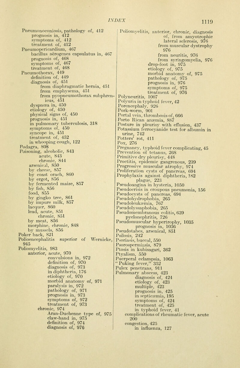 Pneumonoconiosis, pathology of, 412 prognosis in, 412 symptoms of, 412 treatment of, 412 Pneumopericardium, 467 bacillus aerogenes capsulatus in, 467 prognosis of, 468 symptoms of, 467 treatment of, 468 Pneumothorax, 449 definition of, 449 diagnosis of, 451 from diaphragmatic hernia, 451 from emphysema, 451 from pyopneumothorax subphren icus, 451 dyspnoea in, 450 etiology of, 450 physical signs of, 450 prognosis in, 451 in pulmonary tuberculosis, 318 symptoms of, 450 syncope in, 451 treatment of, 452 in whooping cough, 122 Podagra, 808 Poisoning, alcoholic, 843 acute, 843 chronic, 844 arsenical, 850 by cheese, 857 by coast orach, 860 by ergot, 856 by fermented maize, 857 by fish, 856 food, 855 by gingko tree, 861 by impure milk, 857 lacquer, 860 lead, acute, 851 chronic, 851 by meat, 856 morphine, chronic, 848 by mussels, 856 Poker back, 821 Polioencephalitis superior of Wernicke, 945 Poliomyelitis, 983 anterior, acute, 970 convulsions in, 972 definition of, 970 diagnosis of, 973 in diphtheria, 176 etiology of, 970 morbid anatomy of, 971 paralysis in, 972 pathology of, 971 prognosis in, 973 symptoms of, 972 treatment of, 973 chronic, 974 Aran-Duchenne type of, 975 claw-hand in, 975 definition of, 974 diagnosis of, 976 Pohomyelitis, anterior, chronic, diagnosis of, from amyotrophic lateral sclerosis, 976 from muscular dystrophy 976 from neuritis, 976 from syringomyelia, 976 drop-foot in, 975 etiology of, 975 morbid anatomy of, 975 pathology of, 975 prognosis in, 976 symptoms of, 975 treatment of, 976 Polyneuritis, 1007 Polyuria in typhoid fever, 42 Porencephaly, 926 Pork-worm, 901 Portal vein, thrombosis of, 666 Porto Rican anaemia, 887 Posture in pleurisy with effusion, 437 Potassium ferrocyanide test for albumin in urine, 742 Potters' rot, 411 Pox, 276 Pregnancy, typhoid fever complicating, 45 Prevention of tetanus, 268 Primitive dry pleurisy, 448 Proctitis, epidemic gangrenous, 239 Progressive muscular atrophy, 974 Proliferation cysts of pancreas, 694 Prophylaxis against diphtheria, 182 plague, 223 Pseudoangina in hysteria, 1050 Pseudocrisis in croupous pneumonia, 156 Pseudocysts of pancreas, 694 Pseudohydrophobia, 265 Pseudoleuksemia, 767 Pseudolyssaphobia, 265 Pseudomembranous colitis, 639 pyelonephritis, 726 Pseudomuscular hypertrophy, 1035 prognosis in, 1036 Pseudotabes, arsenical, 851 Psilosis, 242 Psoriasis, buccal, 550 Psorospermiasis, 879 Ptosis in kubisagari, 362 Ptyalism, 550 Puerperal eclampsia, 1063  Puking fever, 352 Pulex penetrans, 911 Pulmonary abscess, 423 diagnosis of, 424 etiology of, 423 multiple, 423 prognosis in, 425 in septicaemia, 195 symptoms of, 424 treatment of, 425 in typhoid fever, 41 complications of rheumatic fever, acute 200 congestion, 425 in influenza, 127