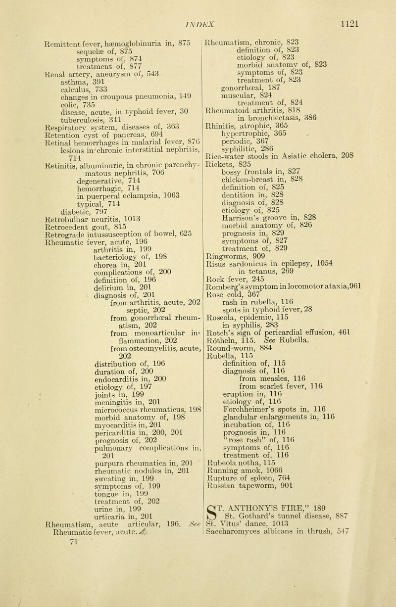 Remittent fever, hsemoglobinuria in, 875 sequelse of, 875 symptoms of, 874 treatment of, 877 Renal artery, aneurysm of, 543 asthma, 391 calculus, 733 changes in croupous pneumonia, 149 colic, 735 disease, acute, in typhoid fever, 30 tuberculosis, 341 Respiratory system, diseases of, 363 Retention cyst of pancreas, 694 Retinal hemorrhages in malarial fever, 87 G lesions in'chronic interstitial nephritis, 714 Retinitis, albuminuric, in chronic parenchy- matous nephritis, 706 degenerative, 714 hemorrhagic, 714 in puerperal eclampsia, 1063 typical, 714 diabetic, 797 Retrobulbar neuritis, 1013 Retro cedent gout, 815 Retrograde intussusception of bowel, 625 Rheumatic fever, acute, 196 arthritis in, 199 bacteriology of, 198 chorea in, 201 complications of, 200 definition of, 196 delirium in, 201 - diagnosis of, 201 from arthritis, acute, 202 septic, 202 from gonorrhoeal rheum- atism, 202 from monoarticular in- fianunation, 202 from osteomyelitis, acute, 202 distribution of, 196 duration of, 200 endocarditis in, 200 etiology of, 197 joints in, 199 meningitis in, 201 micrococcus rheumaticus, 198 morbid anatomy of, 198 myocarditis in, 201 pericarditis in, 200, 201 prognosis of, 202 pulmonary complications in, 201 purpura rheumatica in, 201 rheumatic nodules in, 201 sweating in, 199 symptoms of, 199 tongue in, 199 treatment of, 202 urine in, 199 urticaria in, 201 Rheumatism, acute articular, 196. See Rheumatic fever, acute, yf/ 71 Rheumatism, chronic, 823 definition of, 823 etiology of, 823 morbid anatomy of, 823 symptoms of, 823 treatment of, 823 gonorrhoeal, 187 muscular, 824 treatment of, 824 Rheumatoid arthritis, 818 in bronchiectasis, 386 Rhinitis, atrophic, 365 hypertrophic, 365 periodic, 367 syphilitic, 286 Rice-water stools in Asiatic cholera, 208 Rickets, 825 bossy frontals in, 827 chicken-breast in, 828 definition of, 825 dentition in, 828 diagnosis of, 828 etiology of, 825 Harrison's groove in, 828 morbid anatomy of, 826 prognosis in, 829 symptoms of, 827 treatment of, 829 Ringworms, 909 Risus sardonicus in epilepsy, 1054 in tetanus, 269 Rock fever, 245 Romberg's symptom in locomotor ataxia,961 Rose cold, 367 rash in rubella, 116 spots in typhoid fever, 28 Roseola, epidemic, 115 in syphilis, 283 Rotch's sign of pericardial effusion, 461 Rotheln, 115. See RubeUa. Round-worm, 884 RubeUa, 115 definition of, 115 diagnosis of, 116 from measles, 116 from scarlet fever, 116 eruption in, 116 etiology of, 116 Forchheimer's spots in, 116 glandular enlargements in, 116 incubation of, 116 prognosis in, 116 rose rash of, 116 symptoms of, 116 treatment of, 116 Rubeola notha, 115 Running amok, 1066 Rupture of spleen, 764 Russian tapeworm, 901 ST. ANTHONY'S FIRE, 189 St. Gothard's tunnel disease, 887 St. Vitus' dance, 1043 Saccharomyces albicans in thrush, 547