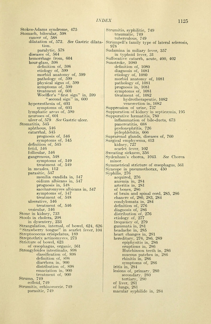 Stokes-Adams syndrome, 475 Stomach, bilocular, 598 cancer of, 588 dilatation of, 572. See Gastric dilata- tion, paralytic, 578 diseases of, 564 hemorrhage from, 604 hour-glass, 598 definition of, 598 etiology of, 599 morbid anatomy of, 599 pathology of, 599 physical signs of, 599 symptoms of, 599 treatment of, 601 Woelfier's first sign in, 599 second sign in, 600 hypersesthesia of, 603 symptoms of, 603 lymphatic areas of, 590 neuroses of, 601 ulcer of, 579. See Gastric ulcer. Stomatitis, 545 aphthous, 546 catarrhal, 545 prognosis of, 546 symptoms of, 545 definition of, 545 fetid, 546 follicular, 546 gangrenous, 548 symptoms of, 549 treatment of, 549 in measles, 112 parasitic, 547 monilia Candida in, 547 oidium albicans in, 547 prognosis in, 548 saccharomyces albicans in, 547 symptoms of, 547 treatment of, 548 ulcerative, 546 treatment of, 546 vesicular, 546 Stone in kidney, 733 Stools in cholera, 208 in dysentery, 233 Strangulation, internal, of bowel, 624, 626  Strawberry tongue in scarlet fever, 104 Streptococcus erisipelatus, 189 Streptothrix actinomyces, 273 Stricture of bowel, 623 of oesophagus, organic, 561 Strongyloides intestinalis, 898 classification of, 898 definition of, 898 diarrhoea in, 900 distribution of, 898 emaciation in, 900 treatment of, 900 Struma, 749 colloid, 749 Strumitis, echinococcic. 749 parasitic, 749 Strumitis, syphiHtic, 749 traumatic, 749 tuberculous, 749 StriimpeH's family type of lateral sclerosis, Sudamina in miliary fever, 357 in typhoid fever, 31 Suffocative catarrh, acute, 400, 402 Sunstroke, 1080 definition of, 1080 diagnosis of, 1081 etiology of, 1080 morbid anatomy of, 1081 pathology of, 1081 prognosis in, 1081 symptoms of, 1081 treatment of, 1082 hydrotherapeutic, 1082 venesection in, 1082 Suppression of urine, 737 Suppuration of kidney in septicsemia, 195 Suppurative hsematitis, 780 inflammation of bile-ducts, 673 pancreatitis, 688 pyelonephritis, 726 pylephlebitis, 666 Suprarenal glands, diseases of, 760 Surgical emphysema, 413 kidney, 727 scarlet fever, 102 Sweating sickness, 356 Sydenham's chorea, 1043. See Chorea iXLinor. Symmetrical stricture of oesophagus, 561 Syncope in pneumothorax, 450 Syphilis, 276 acquired, 276 anajmia in, 284 arteritis in, 281 of bones, 286 of brain and spinal cord, 285, 286 chancre of, 280, 283, 284 condylomata in, 284 definition of, 276 diagnosis of, 286 distribution of, 276 etiology of, 277 frequenc.y of, 279 gummata in, 281 headache in, 285 heart changes in, 281 hereditary, 276, 286, 289 epiphysitis in, 286 eruptions in, 286 Hutchinson teeth in, 286 mucous patches in, 286 rhinitis in, 286 symptoms of, 286 iritis in, 284 lesions of, primary, 280 secondarv, 280 tertiary, 280 of liver, 281 of lungs, 281 macular syphilide in, 284