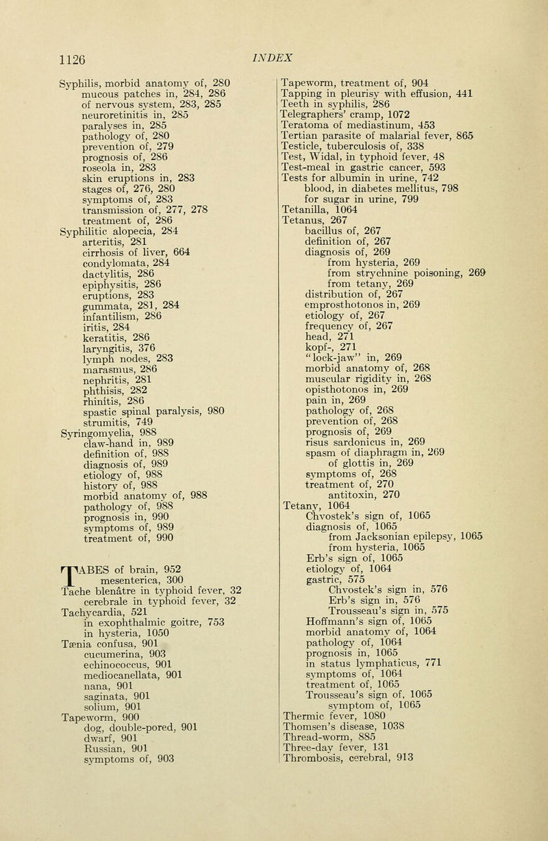 Syphilis, morbid anatomy of, 280 mucous patches in, 284, 286 of nervous sj^stem, 283, 285 neuroretinitis in, 285 paralyses in, 285 pathology of, 280 prevention of, 279 prognosis of, 286 roseola in, 283 skin eruptions in, 283 stages of, 276, 280 symptoms of, 283 transmission of, 277, 278 treatment of, 286 Syphilitic alopecia, 284 arteritis, 281 cirrhosis of liver, 664 condylomata, 284 dactylitis, 286 epiphysitis, 286 eruptions, 283 gummata, 281, 284 infantilism, 286 iritis, 284 keratitis, 286 laryngitis, 376 lymph nodes, 283 marasmus, 286 nephritis, 281 phthisis, 282 rhinitis, 286 spastic spinal paralysis, 980 strumitis, 749 Syringomyelia, 988 claw-hand in, 989 definition of, 988 diagnosis of, 989 etiology of, 988 history of, 988 morbid anatomy of, 988 pathology of, 988 prognosis in, 990 symptoms of, 989 treatment of, 990 TABES of brain, 952 miesenterica, 300 Tache blenatre in typhoid fever, 32 cerebrale in typhoid fever, 32 Tachycardia, 521 in exophthalmic goitre, 753 in hysteria, 1050 Taenia confusa, 901 cucumerina, 903 echinococcus, 901 medio canellata, 901 nana, 901 saginata, 901 solium, 901 Tapeworm, 900 dog, double-pored, 901 dwarf, 901 Russian, 901 symptoms of, 903 Tapeworm, treatment of, 904 Tapping in pleurisy with effusion, 441 Teeth in syphihs, 286 Telegraphers' cramp, 1072 Teratoma of mediastinum, 453 Tertian parasite of malarial fever, 865 Testicle, tuberculosis of, 338 Test, Widal, in typhoid fever, 48 Test-meal in gastric cancer, 593 Tests for albumin in urine, 742 blood, in diabetes mellitus, 798 for sugar in urine, 799 Tetanilla, 1064 Tetanus, 267 bacillus of, 267 definition of, 267 diagnosis of, 269 from hysteria, 269 from strychnine poisoning, 269 from tetany, 269 distribution of, 267 emprosthotonos in, 269 etiology of, 267 frequency of, 267 head, 271 kopf-, 271 lock-jaw in, 269 morbid anatomy of, 268 muscular rigidity in, 268 opisthotonos in, 269 pain in, 269 pathology of, 268 prevention of, 268 prognosis of, 269 risus sardonicus in, 269 spasm of diaphragm in, 269 of glottis in, 269 symptoms of, 268 treatment of, 270 antitoxin, 270 Tetany, 1064 Chvostek's sign of, 1065 diagnosis of, 1065 from Jacksonian epilepsy, 1065 from hysteria, 1065 Erb's sign of, 1065 etiology of, 1064 gastric, 575 Chvostek's sign in, 576 Erb's sign in, 576 Trousseau's sign in, 575 Hoffmann's sign of, 1065 morbid anatomy of, 1064 pathology of, 1064 prognosis in, 1065 in status lymphaticus, 771 symptoms of, 1064 treatment of, 1065 Trousseau's sign of, 1065 svmptom of, 1065 Thermic fever, 1080 Thomson's disease, 1038 Thread-worm, 885 Three-day fever, 131 Thrombosis, cerebral, 913