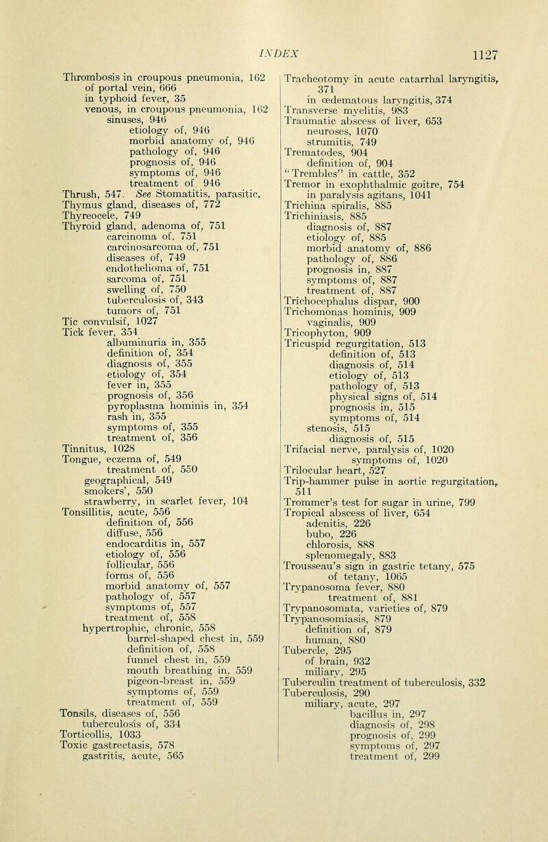 Thrombosis in croupous pneumonia, 162 of portal vein, 666 in typhoid fever, 35 venous, in croupous pneumonia, 162 sinuses, 946 etiology of, 946 morbid anatomy of, 946 pathology of, 946 prognosis of, 946 symptoms of, 946 treatment of, 946 Thrush, 547, See Stomatitis, parasitic. Thymus gland, diseases of, 772 Thyreocele, 749 Thyroid gland, adenoma of, 751 carcinoma of, 751 carcinosarcoma of, 751 diseases of, 749 endothelioma of, 751 sarcoma of, 751 swelling of, 750 tuberculosis of, 343 tumors of, 751 Tic convulsif, 1027 Tick fever, 354 albuminuria in, 355 definition of, 354 diagnosis of, 355 etiology of, 354 fever in, 355 prognosis of, 356 pyroplasma hominis in, 354 rash in, 355 symptoms of, 355 treatment of, 356 Tinnitus, 1028 Tongue, eczema of, 549 treatment of, 550 geographical, 549 smokers', 550 strawberry, in scarlet fever, 104 Tonsillitis, acute, 556 definition of, 556 diffuse, 556 endocarditis in, 557 etiology of, 556 follicular, 556 forms of, 556 morbid anatomy of, 557 pathology of, 557 symptoms of, 557 treatment of, 558 hypertrophic, chronic, 558 barrel-shaped chest in, 559 definition of, 558 funnel chest in, 559 mouth breathing in, 559 pigeon-breast in, 559 symptoms of, 559 treatment of, 559 Tonsils, diseases of, 556 tuberculosis of, 334 TorticoUis, 1033 Toxic gastrectasis, 578 gastritis, acute, 565 Tracheotomy in acute catarrhal laryngitis^ 371 in oedematous laryngitis, 374 Transverse myelitis, 983 Traumatic abscess of liver, 653 neuroses, 1070 strumitis, 749 Trematodes, 904 definition of, 904 Trembles in cattle, 352 Tremor in exophthalmic goitre, 754 in paralysis agitans, 1041 Trichina spiralis, 885 Trichiniasis, 885 diagnosis of, 887 etiology of, 885 morbid anatomy of, 886 pathology of, 886 prognosis in, 887 symptoms of, 887 treatment of, 887 Trichocephalus dispar, 900 Trichomonas hominis, 909 vaginalis, 909 Tricophyton, 909 Tricuspid regurgitation, 513 definition of, 513 diagnosis of, 514 etiology of, 513 pathology of, 513 physical signs of, 514 prognosis in, 515 symptoms of, 514 stenosis, 515 diagnosis of, 515 Trifacial nerve, paralysis of, 1020 symptoms of, 1020 Trilocular heart, 527 Trip-hammer pulse in aortic regurgitation, 511 Trommer's test for sugar in urine, 799 Tropical abscess of liver, 654 adenitis, 226 bubo, 226 chlorosis, 888 splenomegaly, 883 Trousseau's sign in gastric tetany, 575 of tetany, 1065 Trypanosoma fever, 880 treatment of, 881 Trypanosomata, varieties of, 879 Trypanosomiasis, 879 definition of, 879 human, 880 Tubercle, 295 of brain, 932 miliary, 295 Tuberculin treatment of tuberculosis, 332 Tuberculosis, 290 miliary, acute, 297 bacillus in, 297 diagnosis of, 298 prognosis of, 299 symptoms of, 297 treatment of, 299
